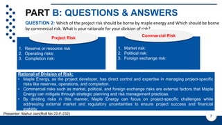 PART B: QUESTIONS & ANSWERS
Company Vision
QUESTION 2: Which of the project risk should be borne by maple energy and Which should be borne
by commercial risk. What is your rationale for your division of risk?
7
Presenter: Mehul Jain(Roll No:22-F-232)
1. Reserve or resource risk
2. Operating risks:
3. Completion risk:
PROS
Project Risk
1. Market risk:
2. Political risk:
3. Foreign exchange risk:
Commercial Risk
Rational of Division of Risk:
• Maple Energy, as the project developer, has direct control and expertise in managing project-specific
risks like reserves, operations, and completion.
• Commercial risks such as market, political, and foreign exchange risks are external factors that Maple
Energy can mitigate through strategic planning and risk management practices.
• By dividing risks in this manner, Maple Energy can focus on project-specific challenges while
addressing external market and regulatory uncertainties to ensure project success and financial
stability
 