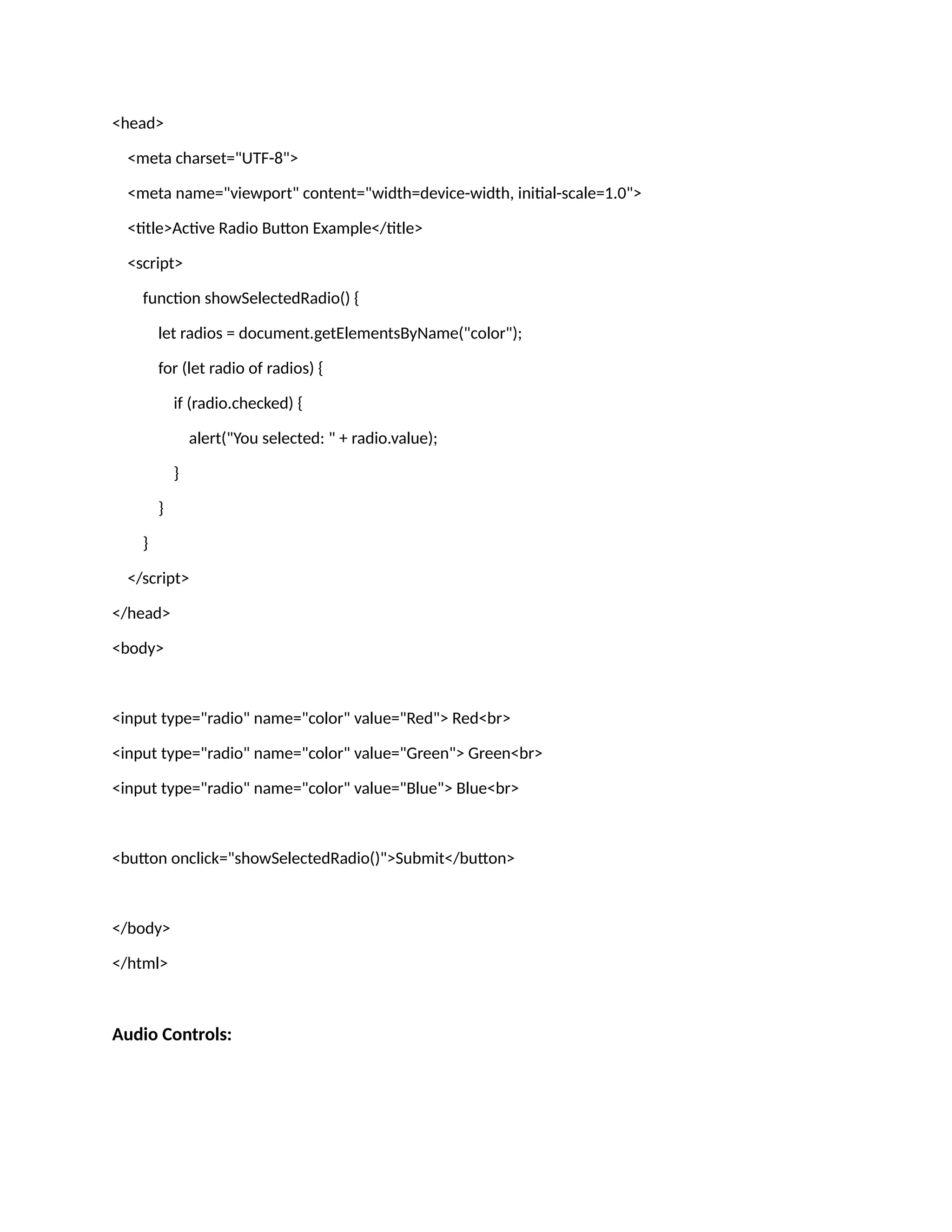 <head> <meta charset="UTF-8"> <meta name="viewport" content="width=device-width, initial-scale=1.0"> <title>Active Radio Button Example</title> <script> function showSelectedRadio() { let radios = document.getElementsByName("color"); for (let radio of radios) { if (radio.checked) { alert("You selected: " + radio.value); } } } </script> </head> <body> <input type="radio" name="color" value="Red"> Red<br> <input type="radio" name="color" value="Green"> Green<br> <input type="radio" name="color" value="Blue"> Blue<br> <button onclick="showSelectedRadio()">Submit</button> </body> </html> Audio Controls: 