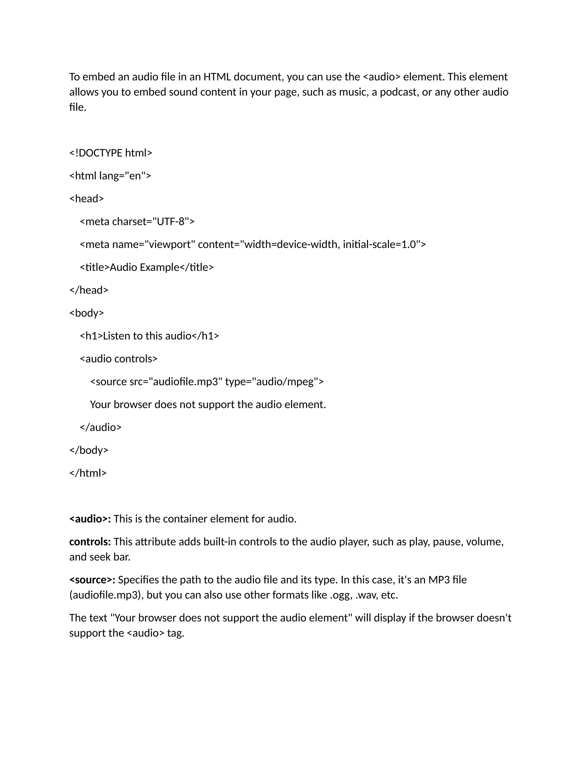 To embed an audio file in an HTML document, you can use the <audio> element. This element allows you to embed sound content in your page, such as music, a podcast, or any other audio file. <!DOCTYPE html> <html lang="en"> <head> <meta charset="UTF-8"> <meta name="viewport" content="width=device-width, initial-scale=1.0"> <title>Audio Example</title> </head> <body> <h1>Listen to this audio</h1> <audio controls> <source src="audiofile.mp3" type="audio/mpeg"> Your browser does not support the audio element. </audio> </body> </html> <audio>: This is the container element for audio. controls: This attribute adds built-in controls to the audio player, such as play, pause, volume, and seek bar. <source>: Specifies the path to the audio file and its type. In this case, it's an MP3 file (audiofile.mp3), but you can also use other formats like .ogg, .wav, etc. The text "Your browser does not support the audio element" will display if the browser doesn't support the <audio> tag. 