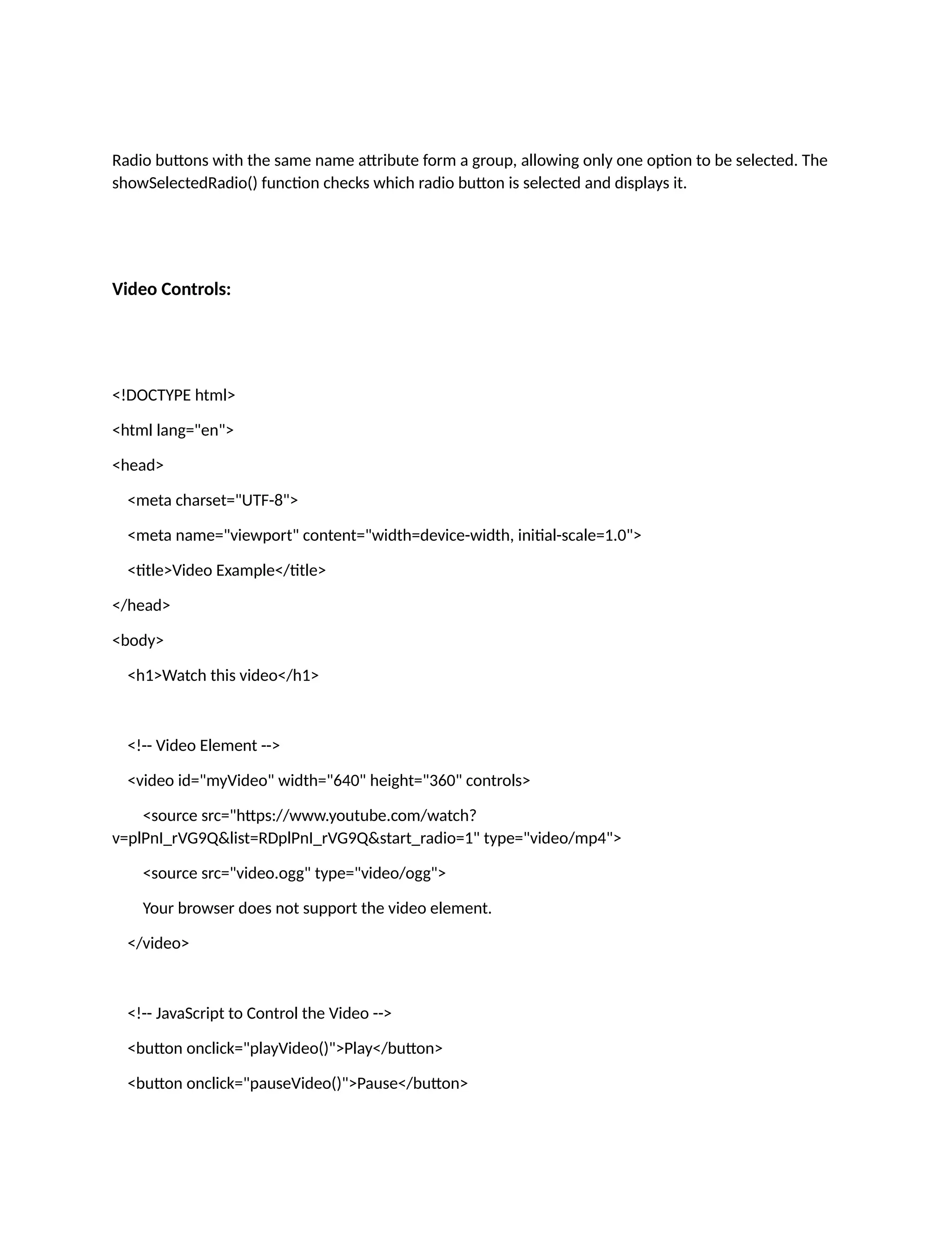 Radio buttons with the same name attribute form a group, allowing only one option to be selected. The showSelectedRadio() function checks which radio button is selected and displays it. Video Controls: <!DOCTYPE html> <html lang="en"> <head> <meta charset="UTF-8"> <meta name="viewport" content="width=device-width, initial-scale=1.0"> <title>Video Example</title> </head> <body> <h1>Watch this video</h1> <!-- Video Element --> <video id="myVideo" width="640" height="360" controls> <source src="https://www.youtube.com/watch? v=plPnI_rVG9Q&list=RDplPnI_rVG9Q&start_radio=1" type="video/mp4"> <source src="video.ogg" type="video/ogg"> Your browser does not support the video element. </video> <!-- JavaScript to Control the Video --> <button onclick="playVideo()">Play</button> <button onclick="pauseVideo()">Pause</button> 