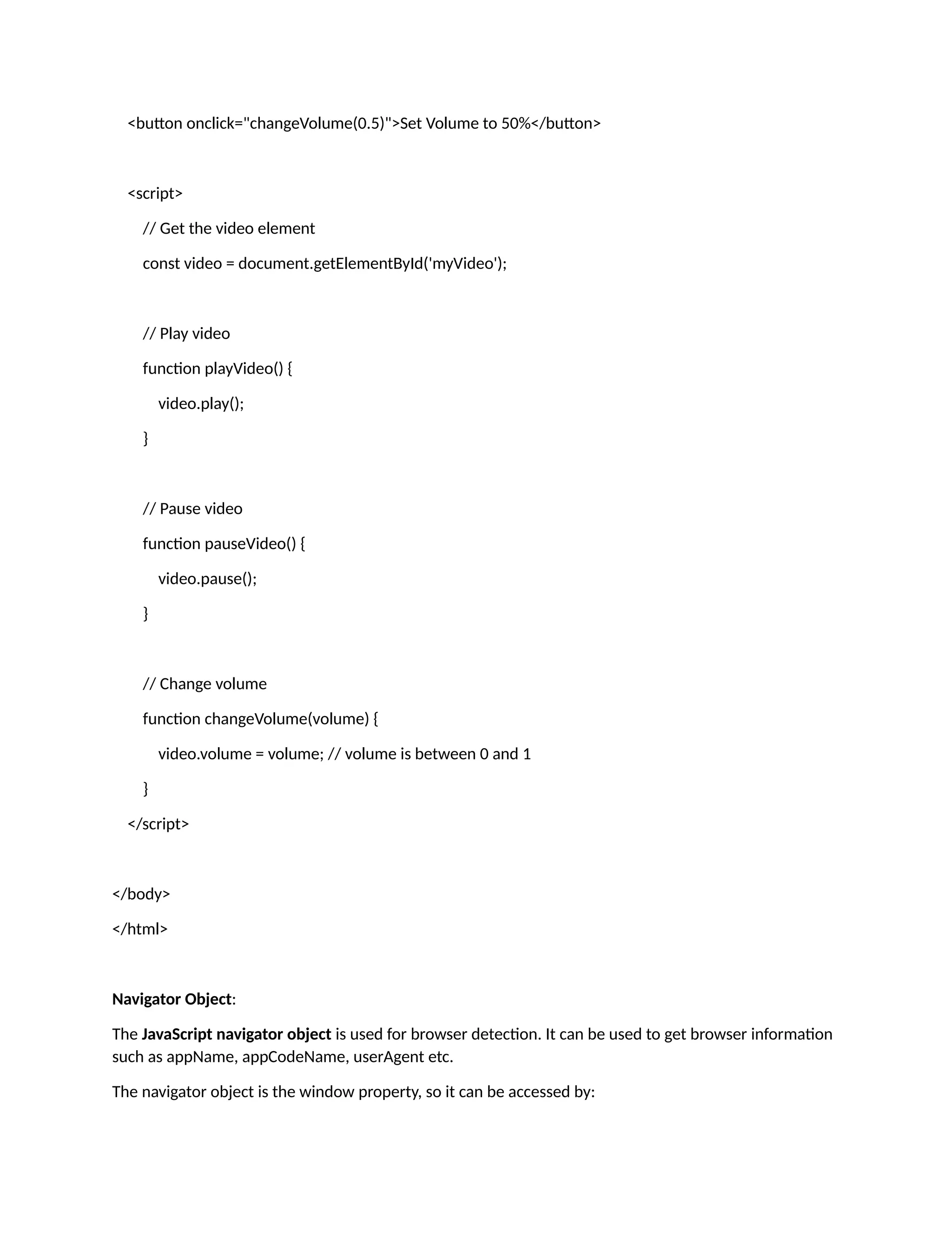 <button onclick="changeVolume(0.5)">Set Volume to 50%</button> <script> // Get the video element const video = document.getElementById('myVideo'); // Play video function playVideo() { video.play(); } // Pause video function pauseVideo() { video.pause(); } // Change volume function changeVolume(volume) { video.volume = volume; // volume is between 0 and 1 } </script> </body> </html> Navigator Object: The JavaScript navigator object is used for browser detection. It can be used to get browser information such as appName, appCodeName, userAgent etc. The navigator object is the window property, so it can be accessed by: 