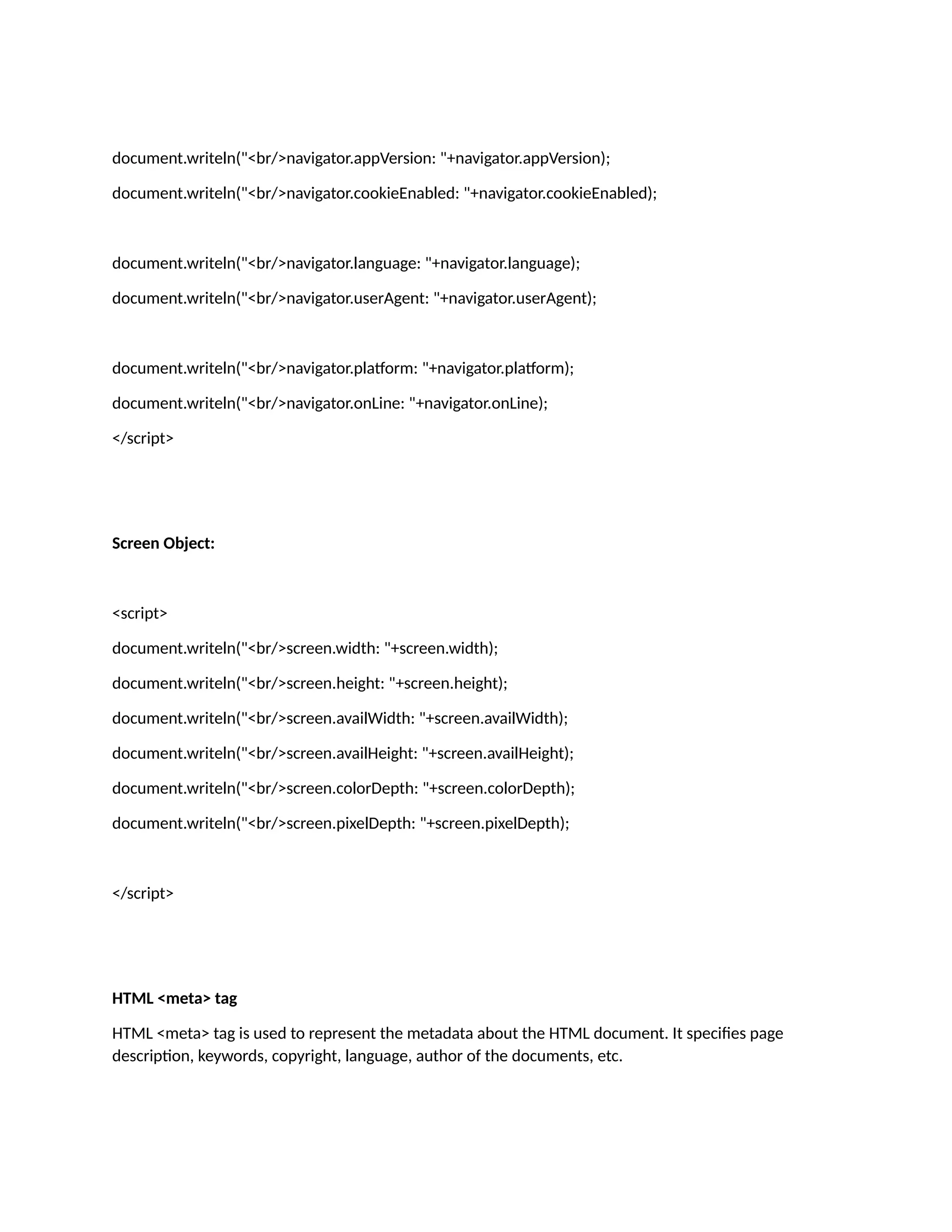 document.writeln("<br/>navigator.appVersion: "+navigator.appVersion); document.writeln("<br/>navigator.cookieEnabled: "+navigator.cookieEnabled); document.writeln("<br/>navigator.language: "+navigator.language); document.writeln("<br/>navigator.userAgent: "+navigator.userAgent); document.writeln("<br/>navigator.platform: "+navigator.platform); document.writeln("<br/>navigator.onLine: "+navigator.onLine); </script> Screen Object: <script> document.writeln("<br/>screen.width: "+screen.width); document.writeln("<br/>screen.height: "+screen.height); document.writeln("<br/>screen.availWidth: "+screen.availWidth); document.writeln("<br/>screen.availHeight: "+screen.availHeight); document.writeln("<br/>screen.colorDepth: "+screen.colorDepth); document.writeln("<br/>screen.pixelDepth: "+screen.pixelDepth); </script> HTML <meta> tag HTML <meta> tag is used to represent the metadata about the HTML document. It specifies page description, keywords, copyright, language, author of the documents, etc. 