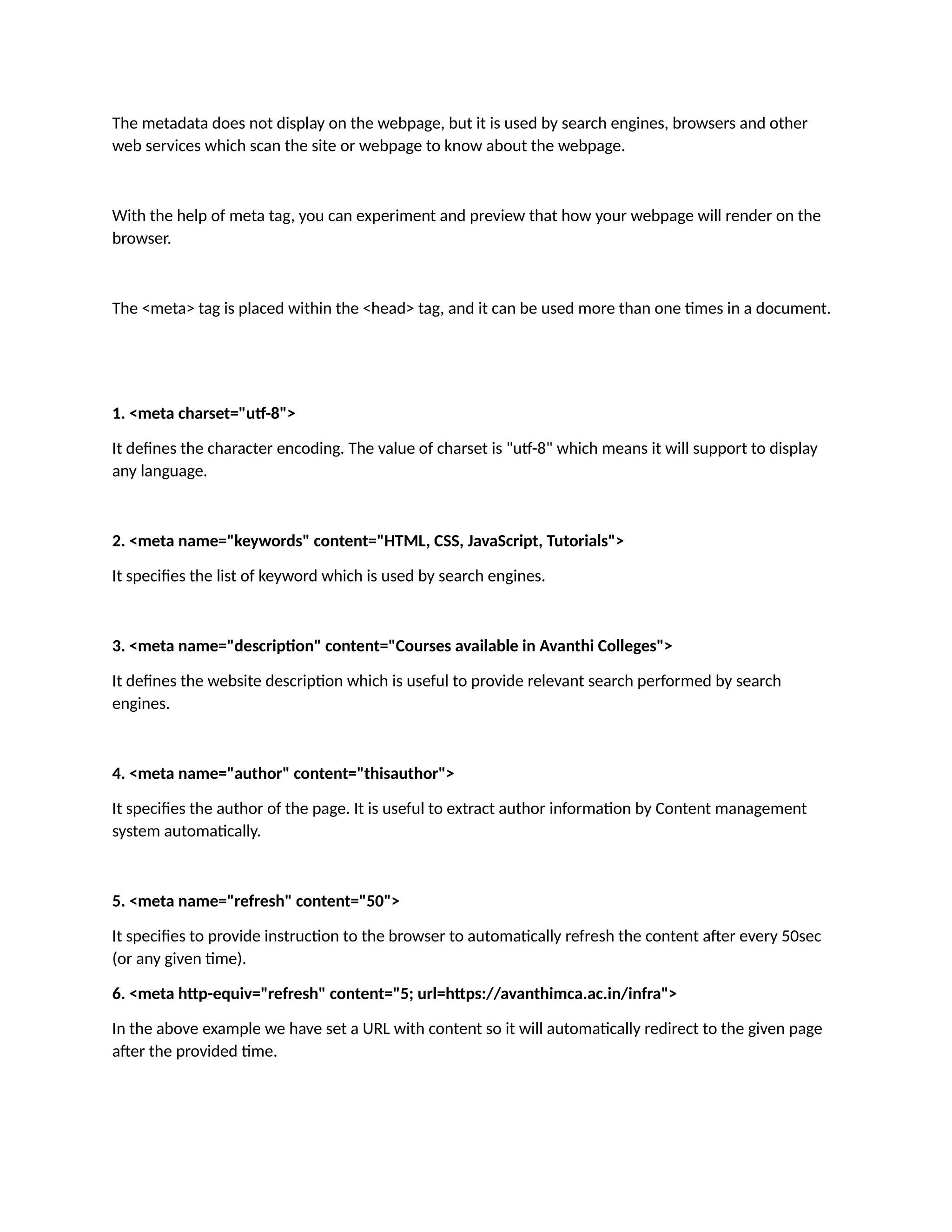 The metadata does not display on the webpage, but it is used by search engines, browsers and other web services which scan the site or webpage to know about the webpage. With the help of meta tag, you can experiment and preview that how your webpage will render on the browser. The <meta> tag is placed within the <head> tag, and it can be used more than one times in a document. 1. <meta charset="utf-8"> It defines the character encoding. The value of charset is "utf-8" which means it will support to display any language. 2. <meta name="keywords" content="HTML, CSS, JavaScript, Tutorials"> It specifies the list of keyword which is used by search engines. 3. <meta name="description" content="Courses available in Avanthi Colleges"> It defines the website description which is useful to provide relevant search performed by search engines. 4. <meta name="author" content="thisauthor"> It specifies the author of the page. It is useful to extract author information by Content management system automatically. 5. <meta name="refresh" content="50"> It specifies to provide instruction to the browser to automatically refresh the content after every 50sec (or any given time). 6. <meta http-equiv="refresh" content="5; url=https://avanthimca.ac.in/infra"> In the above example we have set a URL with content so it will automatically redirect to the given page after the provided time. 