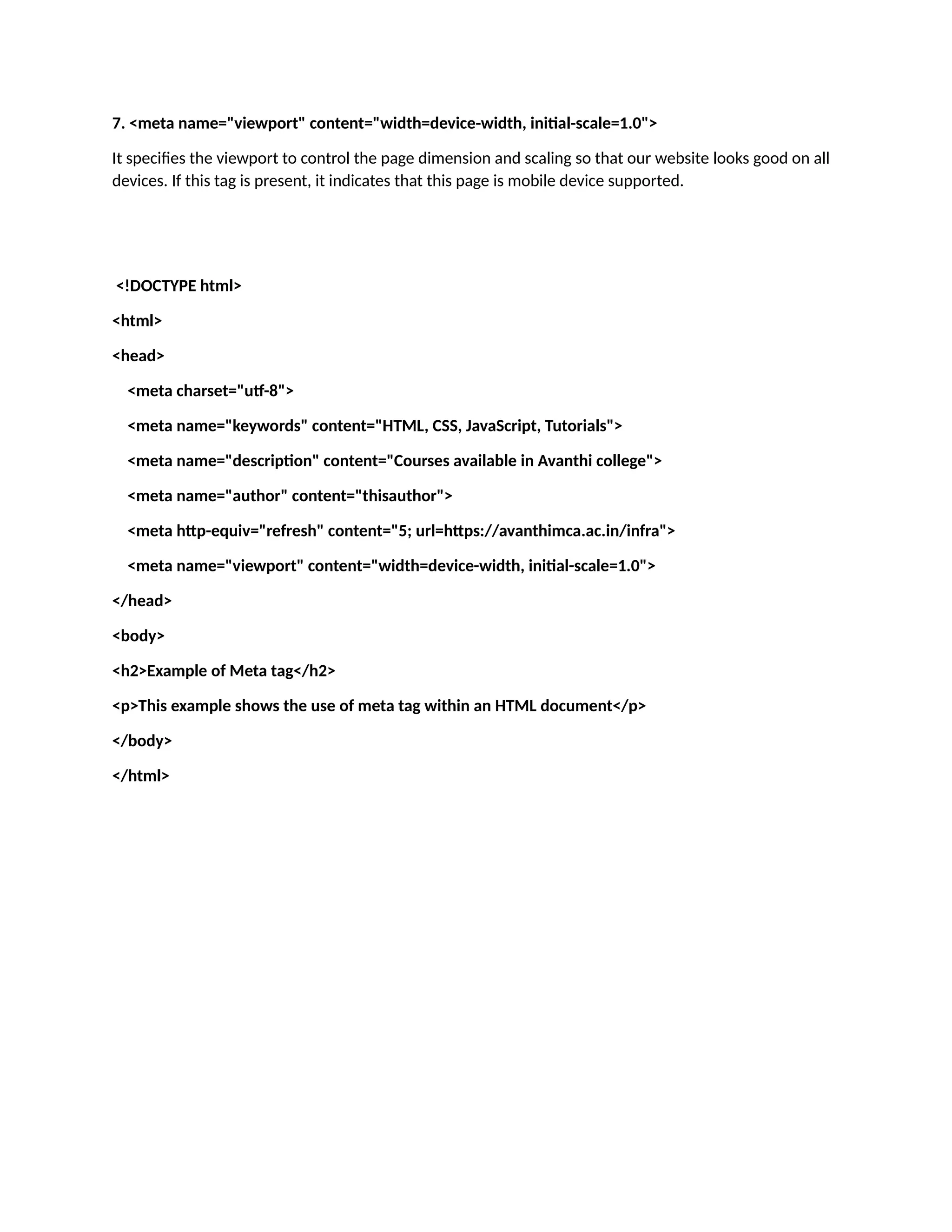 7. <meta name="viewport" content="width=device-width, initial-scale=1.0"> It specifies the viewport to control the page dimension and scaling so that our website looks good on all devices. If this tag is present, it indicates that this page is mobile device supported. <!DOCTYPE html> <html> <head> <meta charset="utf-8"> <meta name="keywords" content="HTML, CSS, JavaScript, Tutorials"> <meta name="description" content="Courses available in Avanthi college"> <meta name="author" content="thisauthor"> <meta http-equiv="refresh" content="5; url=https://avanthimca.ac.in/infra"> <meta name="viewport" content="width=device-width, initial-scale=1.0"> </head> <body> <h2>Example of Meta tag</h2> <p>This example shows the use of meta tag within an HTML document</p> </body> </html> 
