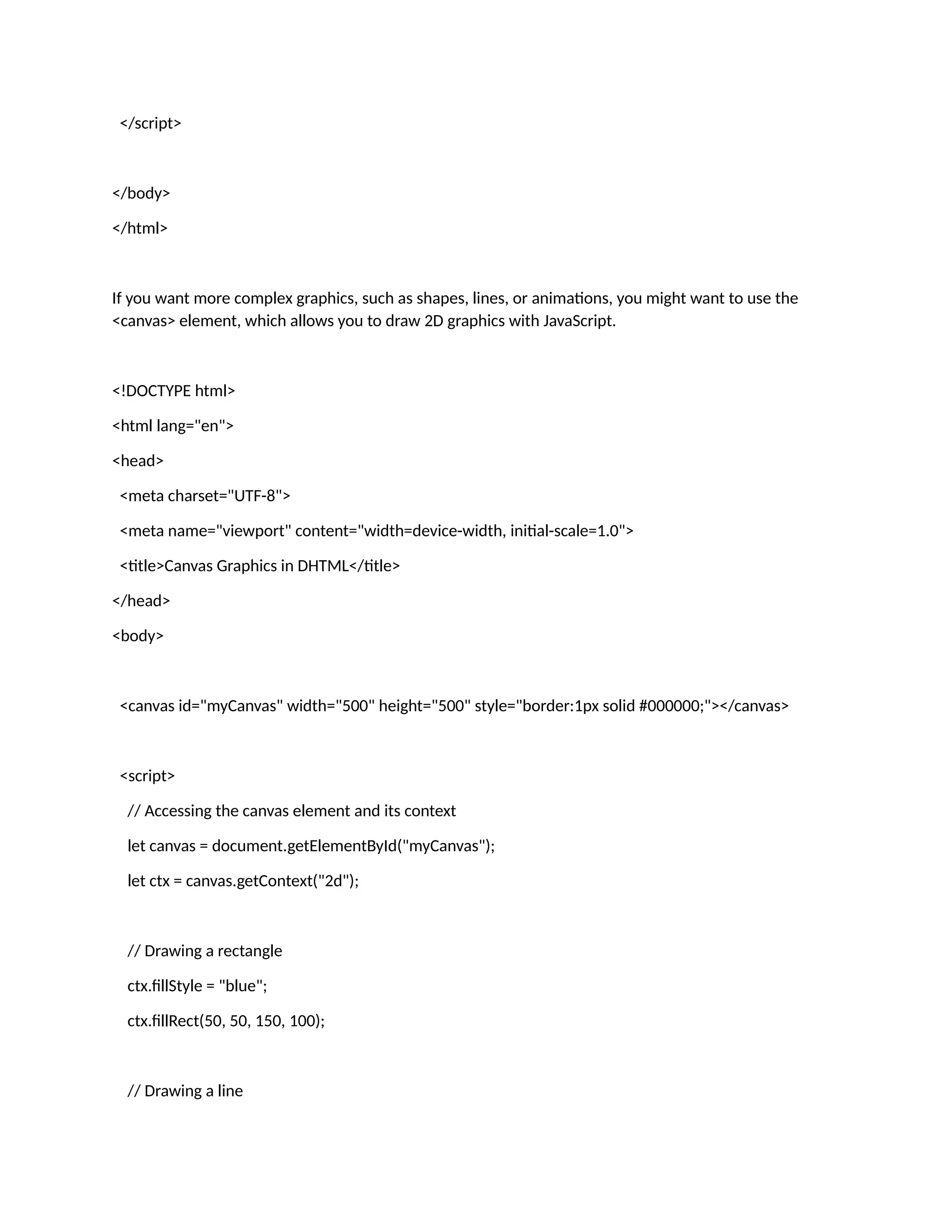 </script> </body> </html> If you want more complex graphics, such as shapes, lines, or animations, you might want to use the <canvas> element, which allows you to draw 2D graphics with JavaScript. <!DOCTYPE html> <html lang="en"> <head> <meta charset="UTF-8"> <meta name="viewport" content="width=device-width, initial-scale=1.0"> <title>Canvas Graphics in DHTML</title> </head> <body> <canvas id="myCanvas" width="500" height="500" style="border:1px solid #000000;"></canvas> <script> // Accessing the canvas element and its context let canvas = document.getElementById("myCanvas"); let ctx = canvas.getContext("2d"); // Drawing a rectangle ctx.fillStyle = "blue"; ctx.fillRect(50, 50, 150, 100); // Drawing a line 