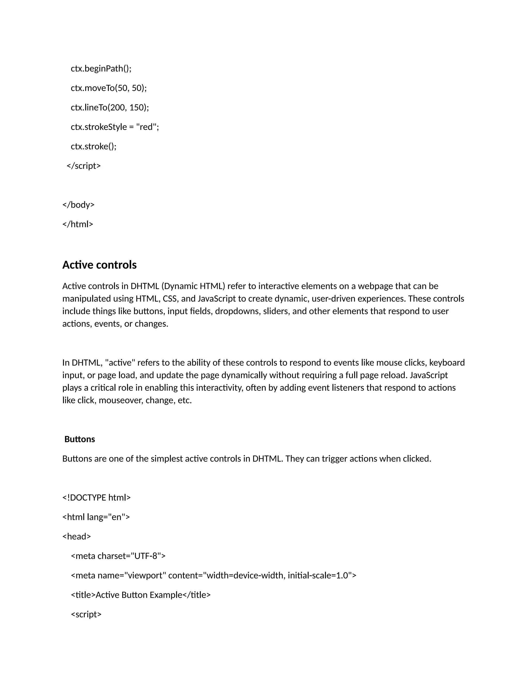 ctx.beginPath(); ctx.moveTo(50, 50); ctx.lineTo(200, 150); ctx.strokeStyle = "red"; ctx.stroke(); </script> </body> </html> Active controls Active controls in DHTML (Dynamic HTML) refer to interactive elements on a webpage that can be manipulated using HTML, CSS, and JavaScript to create dynamic, user-driven experiences. These controls include things like buttons, input fields, dropdowns, sliders, and other elements that respond to user actions, events, or changes. In DHTML, "active" refers to the ability of these controls to respond to events like mouse clicks, keyboard input, or page load, and update the page dynamically without requiring a full page reload. JavaScript plays a critical role in enabling this interactivity, often by adding event listeners that respond to actions like click, mouseover, change, etc. Buttons Buttons are one of the simplest active controls in DHTML. They can trigger actions when clicked. <!DOCTYPE html> <html lang="en"> <head> <meta charset="UTF-8"> <meta name="viewport" content="width=device-width, initial-scale=1.0"> <title>Active Button Example</title> <script> 