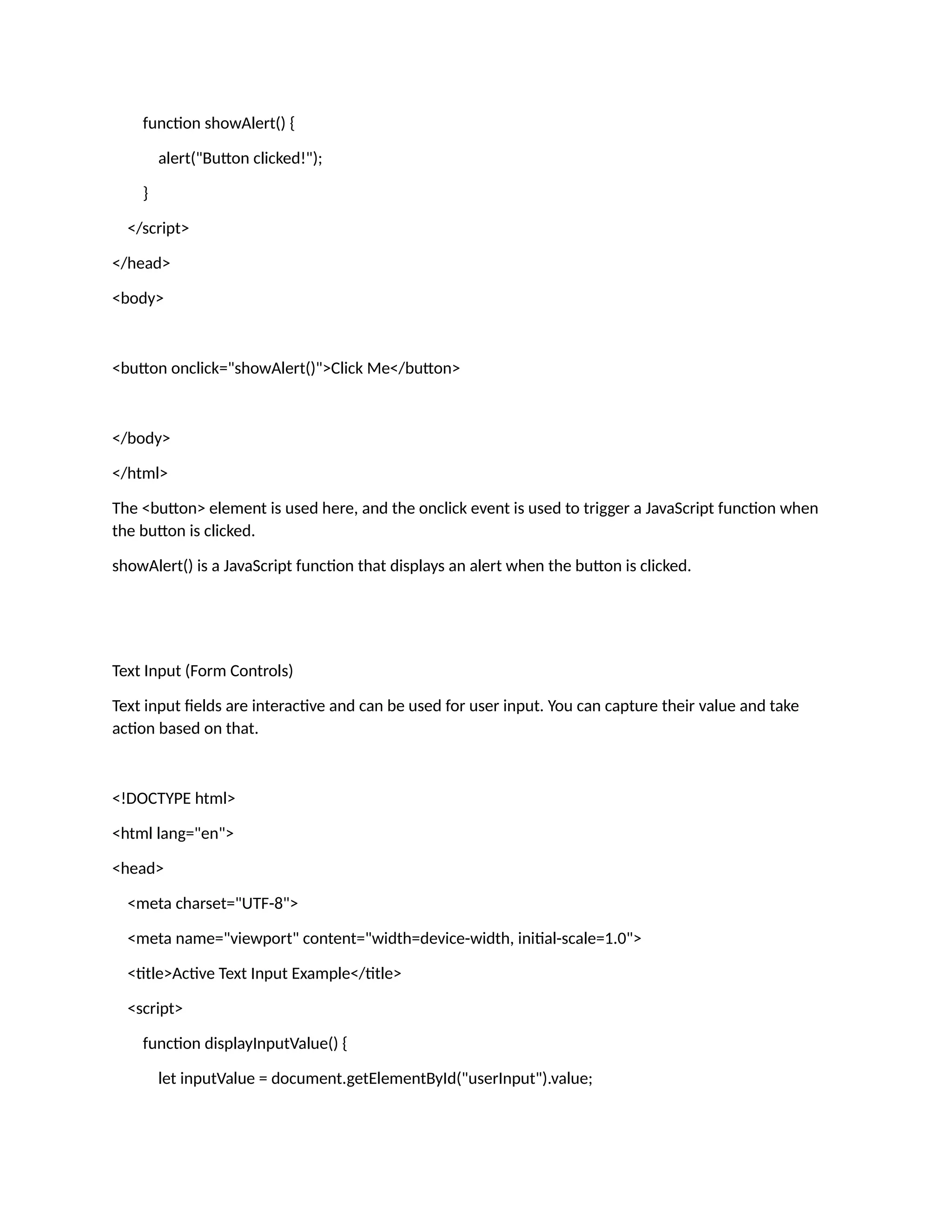 function showAlert() { alert("Button clicked!"); } </script> </head> <body> <button onclick="showAlert()">Click Me</button> </body> </html> The <button> element is used here, and the onclick event is used to trigger a JavaScript function when the button is clicked. showAlert() is a JavaScript function that displays an alert when the button is clicked. Text Input (Form Controls) Text input fields are interactive and can be used for user input. You can capture their value and take action based on that. <!DOCTYPE html> <html lang="en"> <head> <meta charset="UTF-8"> <meta name="viewport" content="width=device-width, initial-scale=1.0"> <title>Active Text Input Example</title> <script> function displayInputValue() { let inputValue = document.getElementById("userInput").value; 