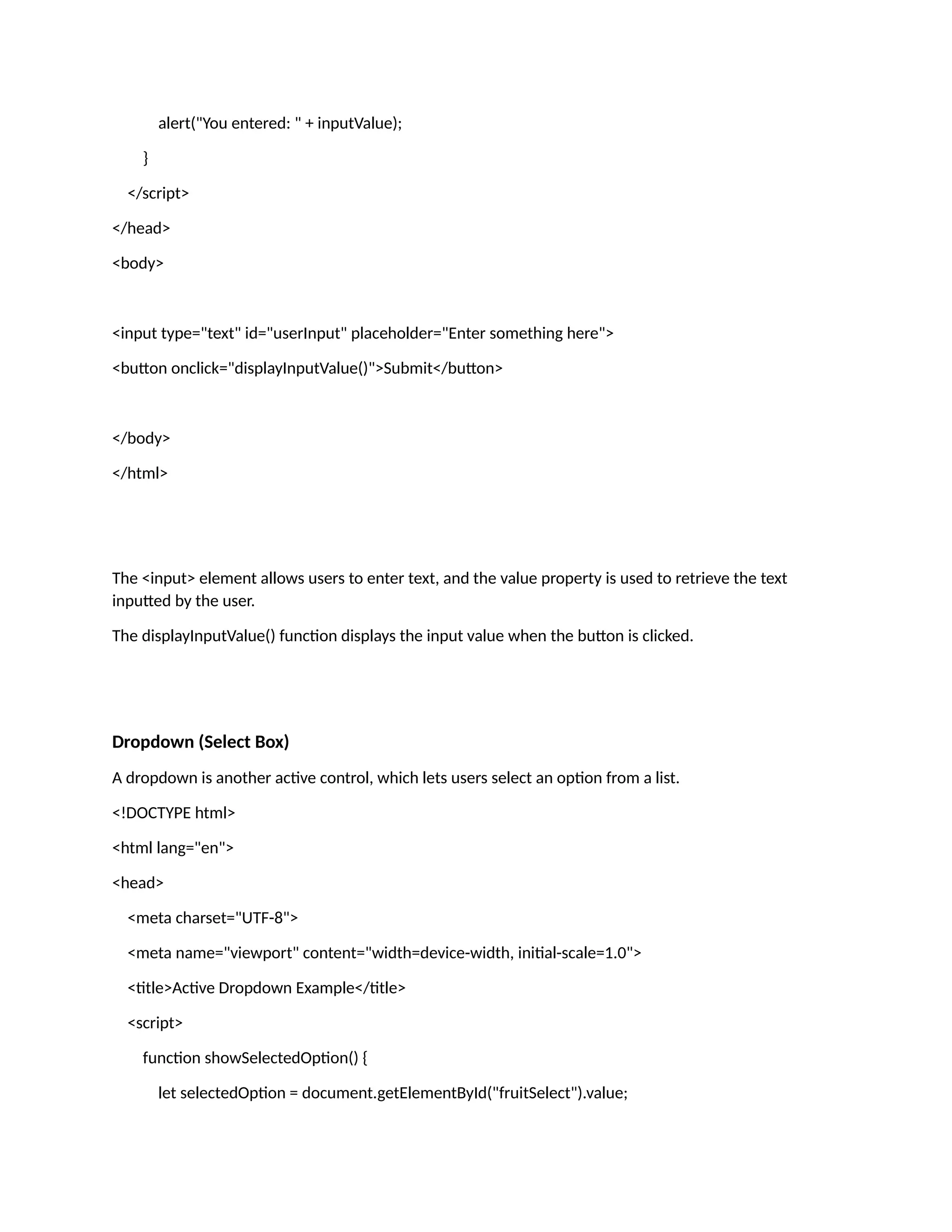 alert("You entered: " + inputValue); } </script> </head> <body> <input type="text" id="userInput" placeholder="Enter something here"> <button onclick="displayInputValue()">Submit</button> </body> </html> The <input> element allows users to enter text, and the value property is used to retrieve the text inputted by the user. The displayInputValue() function displays the input value when the button is clicked. Dropdown (Select Box) A dropdown is another active control, which lets users select an option from a list. <!DOCTYPE html> <html lang="en"> <head> <meta charset="UTF-8"> <meta name="viewport" content="width=device-width, initial-scale=1.0"> <title>Active Dropdown Example</title> <script> function showSelectedOption() { let selectedOption = document.getElementById("fruitSelect").value; 