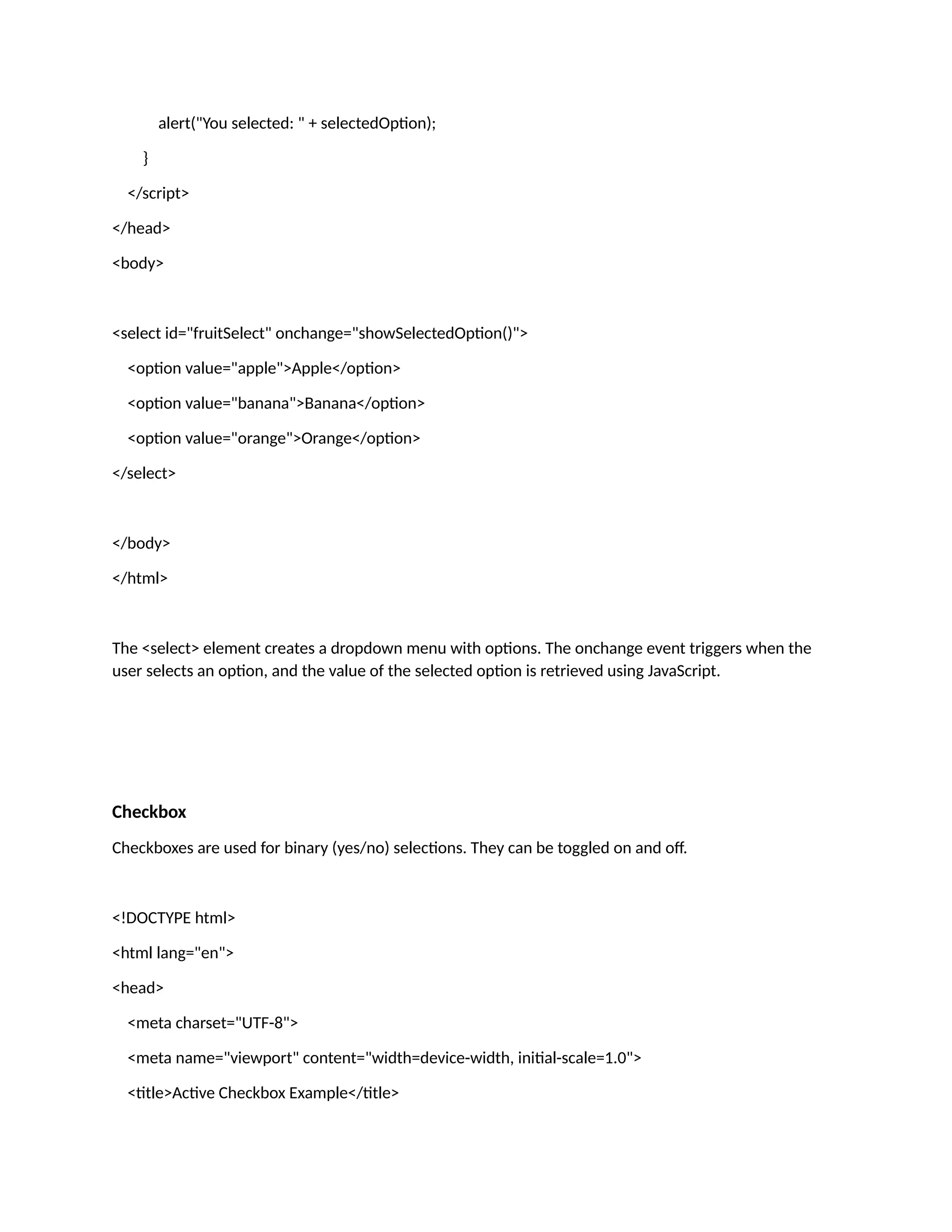 alert("You selected: " + selectedOption); } </script> </head> <body> <select id="fruitSelect" onchange="showSelectedOption()"> <option value="apple">Apple</option> <option value="banana">Banana</option> <option value="orange">Orange</option> </select> </body> </html> The <select> element creates a dropdown menu with options. The onchange event triggers when the user selects an option, and the value of the selected option is retrieved using JavaScript. Checkbox Checkboxes are used for binary (yes/no) selections. They can be toggled on and off. <!DOCTYPE html> <html lang="en"> <head> <meta charset="UTF-8"> <meta name="viewport" content="width=device-width, initial-scale=1.0"> <title>Active Checkbox Example</title> 