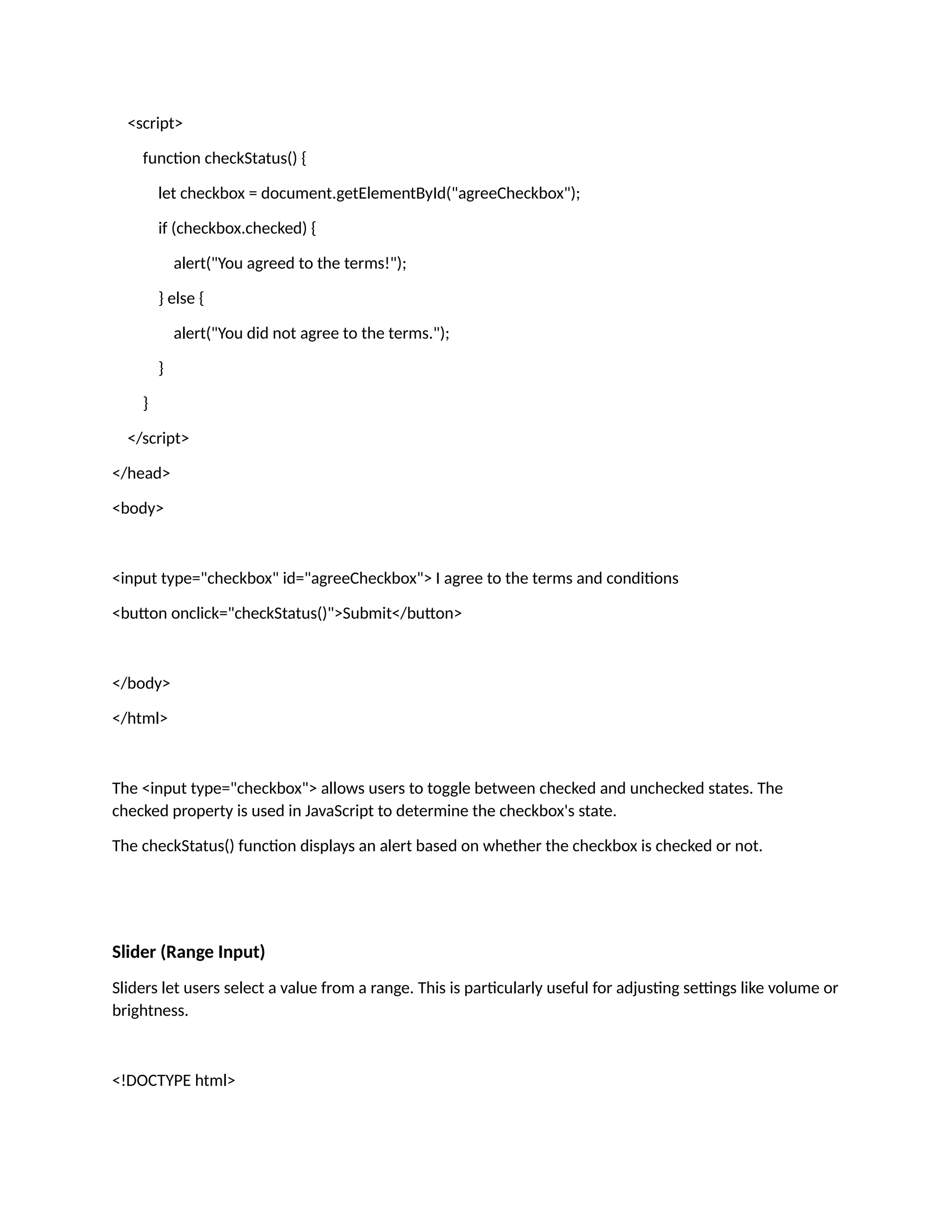 <script> function checkStatus() { let checkbox = document.getElementById("agreeCheckbox"); if (checkbox.checked) { alert("You agreed to the terms!"); } else { alert("You did not agree to the terms."); } } </script> </head> <body> <input type="checkbox" id="agreeCheckbox"> I agree to the terms and conditions <button onclick="checkStatus()">Submit</button> </body> </html> The <input type="checkbox"> allows users to toggle between checked and unchecked states. The checked property is used in JavaScript to determine the checkbox's state. The checkStatus() function displays an alert based on whether the checkbox is checked or not. Slider (Range Input) Sliders let users select a value from a range. This is particularly useful for adjusting settings like volume or brightness. <!DOCTYPE html> 