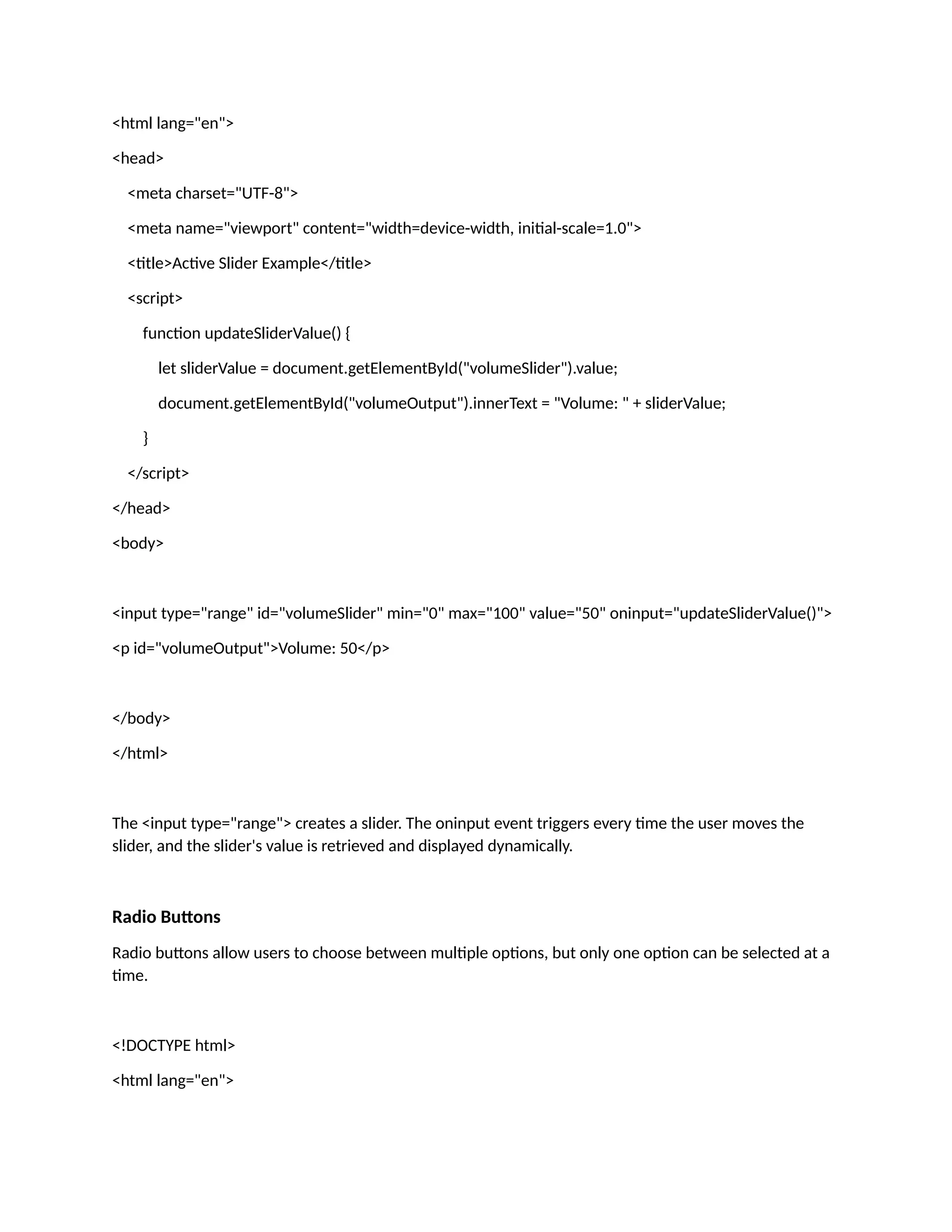 <html lang="en"> <head> <meta charset="UTF-8"> <meta name="viewport" content="width=device-width, initial-scale=1.0"> <title>Active Slider Example</title> <script> function updateSliderValue() { let sliderValue = document.getElementById("volumeSlider").value; document.getElementById("volumeOutput").innerText = "Volume: " + sliderValue; } </script> </head> <body> <input type="range" id="volumeSlider" min="0" max="100" value="50" oninput="updateSliderValue()"> <p id="volumeOutput">Volume: 50</p> </body> </html> The <input type="range"> creates a slider. The oninput event triggers every time the user moves the slider, and the slider's value is retrieved and displayed dynamically. Radio Buttons Radio buttons allow users to choose between multiple options, but only one option can be selected at a time. <!DOCTYPE html> <html lang="en"> 