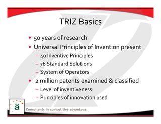 TRIZ Basics
• 50 years of research
• Universal Principles of Invention present
  – 40 Inventive Principles
  – 76 Standard Solutions
  – System of Operators
• 2 million patents examined & classified 
  – Level of inventiveness
  – Principles of innovation used 
 