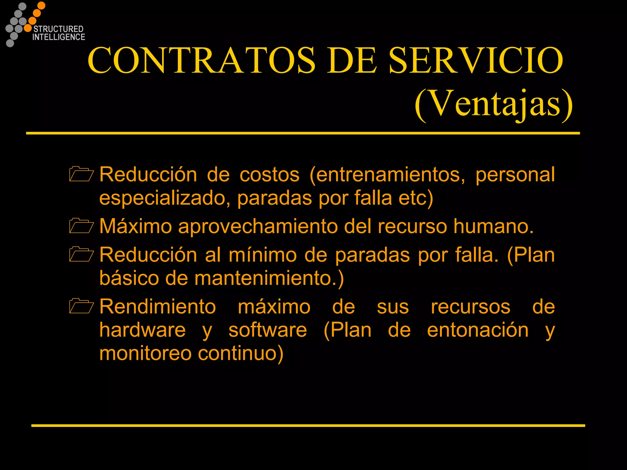 CONTRATOS DE SERVICIO  (Ventajas) Reducción de costos (entrenamientos, personal especializado, paradas por falla etc) Máximo aprovechamiento del recurso humano. Reducción al mínimo de paradas por falla. (Plan básico de mantenimiento.) Rendimiento máximo de sus recursos de hardware y software (Plan de entonación y monitoreo continuo) 