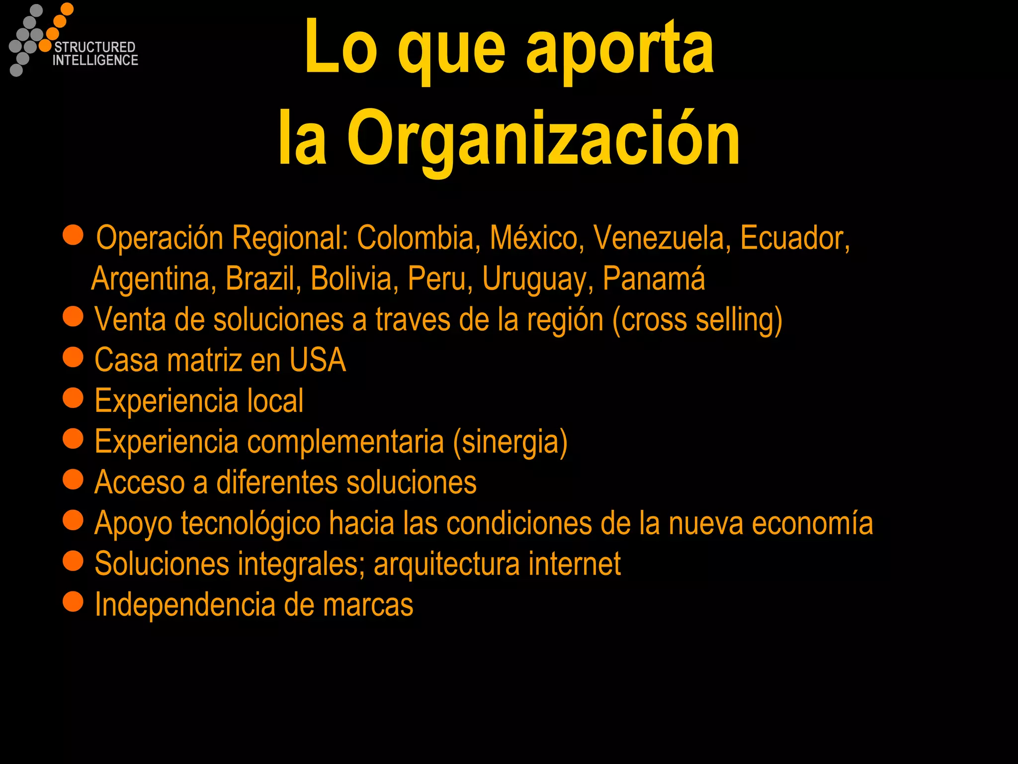 Operación Regional: Colombia, México, Venezuela, Ecuador,  Argentina, Brazil, Bolivia, Peru, Uruguay, Panamá  Venta de soluciones a traves de la región (cross selling) Casa matriz en USA Experiencia local Experiencia complementaria (sinergia) Acceso a diferentes soluciones   Apoyo tecnológico hacia las condiciones de la nueva economía Soluciones integrales; arquitectura internet Independencia de marcas Lo que aporta la Organización 
