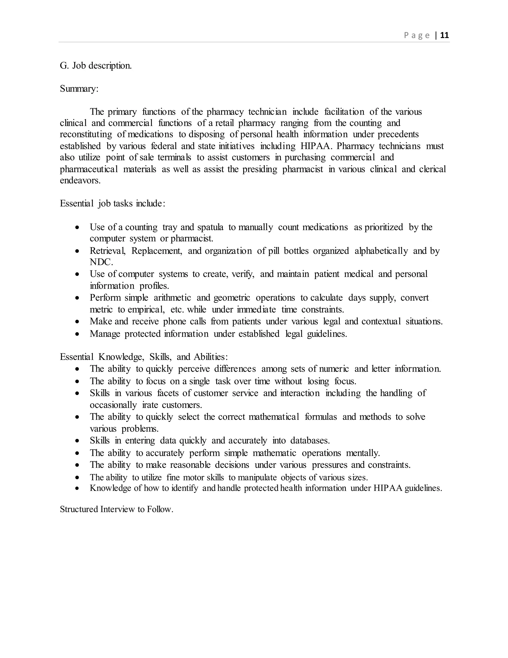P a g e | 11
G. Job description.
Summary:
The primary functions of the pharmacy technician include facilitation of the various
clinical and commercial functions of a retail pharmacy ranging from the counting and
reconstituting of medications to disposing of personal health information under precedents
established by various federal and state initiatives including HIPAA. Pharmacy technicians must
also utilize point of sale terminals to assist customers in purchasing commercial and
pharmaceutical materials as well as assist the presiding pharmacist in various clinical and clerical
endeavors.
Essential job tasks include:
 Use of a counting tray and spatula to manually count medications as prioritized by the
computer system or pharmacist.
 Retrieval, Replacement, and organization of pill bottles organized alphabetically and by
NDC.
 Use of computer systems to create, verify, and maintain patient medical and personal
information profiles.
 Perform simple arithmetic and geometric operations to calculate days supply, convert
metric to empirical, etc. while under immediate time constraints.
 Make and receive phone calls from patients under various legal and contextual situations.
 Manage protected information under established legal guidelines.
Essential Knowledge, Skills, and Abilities:
 The ability to quickly perceive differences among sets of numeric and letter information.
 The ability to focus on a single task over time without losing focus.
 Skills in various facets of customer service and interaction including the handling of
occasionally irate customers.
 The ability to quickly select the correct mathematical formulas and methods to solve
various problems.
 Skills in entering data quickly and accurately into databases.
 The ability to accurately perform simple mathematic operations mentally.
 The ability to make reasonable decisions under various pressures and constraints.
 The ability to utilize fine motor skills to manipulate objects of various sizes.
 Knowledge of how to identify and handle protected health information under HIPAA guidelines.
Structured Interview to Follow.
 