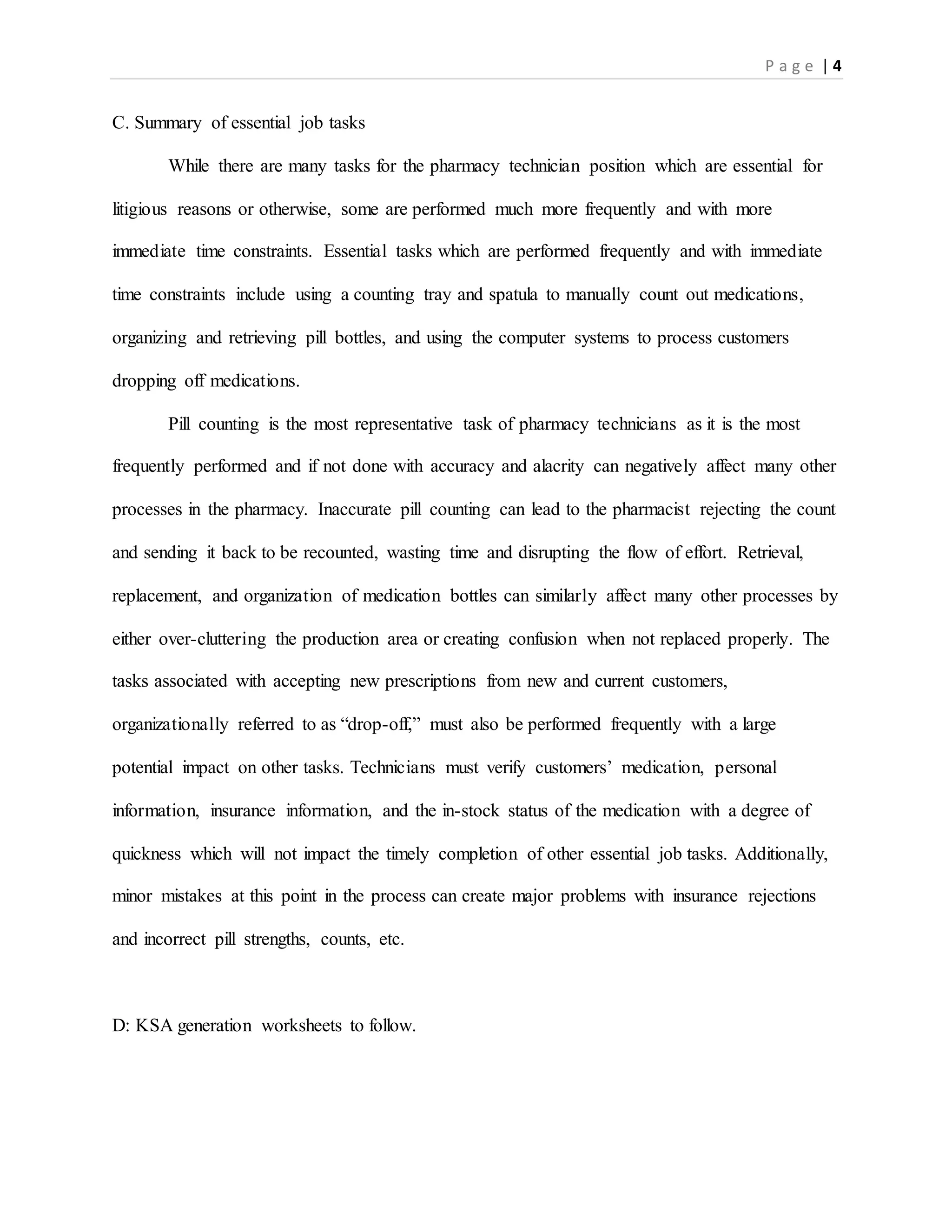P a g e | 4
C. Summary of essential job tasks
While there are many tasks for the pharmacy technician position which are essential for
litigious reasons or otherwise, some are performed much more frequently and with more
immediate time constraints. Essential tasks which are performed frequently and with immediate
time constraints include using a counting tray and spatula to manually count out medications,
organizing and retrieving pill bottles, and using the computer systems to process customers
dropping off medications.
Pill counting is the most representative task of pharmacy technicians as it is the most
frequently performed and if not done with accuracy and alacrity can negatively affect many other
processes in the pharmacy. Inaccurate pill counting can lead to the pharmacist rejecting the count
and sending it back to be recounted, wasting time and disrupting the flow of effort. Retrieval,
replacement, and organization of medication bottles can similarly affect many other processes by
either over-cluttering the production area or creating confusion when not replaced properly. The
tasks associated with accepting new prescriptions from new and current customers,
organizationally referred to as “drop-off,” must also be performed frequently with a large
potential impact on other tasks. Technicians must verify customers’ medication, personal
information, insurance information, and the in-stock status of the medication with a degree of
quickness which will not impact the timely completion of other essential job tasks. Additionally,
minor mistakes at this point in the process can create major problems with insurance rejections
and incorrect pill strengths, counts, etc.
D: KSA generation worksheets to follow.
 