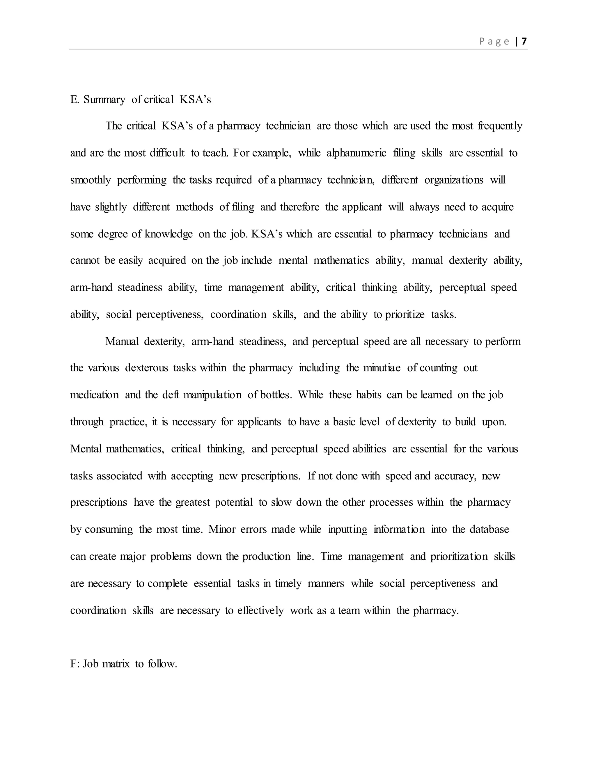 P a g e | 7
E. Summary of critical KSA’s
The critical KSA’s of a pharmacy technician are those which are used the most frequently
and are the most difficult to teach. For example, while alphanumeric filing skills are essential to
smoothly performing the tasks required of a pharmacy technician, different organizations will
have slightly different methods of filing and therefore the applicant will always need to acquire
some degree of knowledge on the job. KSA’s which are essential to pharmacy technicians and
cannot be easily acquired on the job include mental mathematics ability, manual dexterity ability,
arm-hand steadiness ability, time management ability, critical thinking ability, perceptual speed
ability, social perceptiveness, coordination skills, and the ability to prioritize tasks.
Manual dexterity, arm-hand steadiness, and perceptual speed are all necessary to perform
the various dexterous tasks within the pharmacy including the minutiae of counting out
medication and the deft manipulation of bottles. While these habits can be learned on the job
through practice, it is necessary for applicants to have a basic level of dexterity to build upon.
Mental mathematics, critical thinking, and perceptual speed abilities are essential for the various
tasks associated with accepting new prescriptions. If not done with speed and accuracy, new
prescriptions have the greatest potential to slow down the other processes within the pharmacy
by consuming the most time. Minor errors made while inputting information into the database
can create major problems down the production line. Time management and prioritization skills
are necessary to complete essential tasks in timely manners while social perceptiveness and
coordination skills are necessary to effectively work as a team within the pharmacy.
F: Job matrix to follow.
 