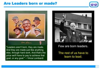 4
"Leaders aren't born, they are made.
And they are made just like anything
else, through hard work. And that's the
price we'll have to pay to achieve that
goal, or any goal." ~ Vince Lombardi
Are Leaders born or made?
Few are born leaders.
The rest of us have to
learn to lead.
 