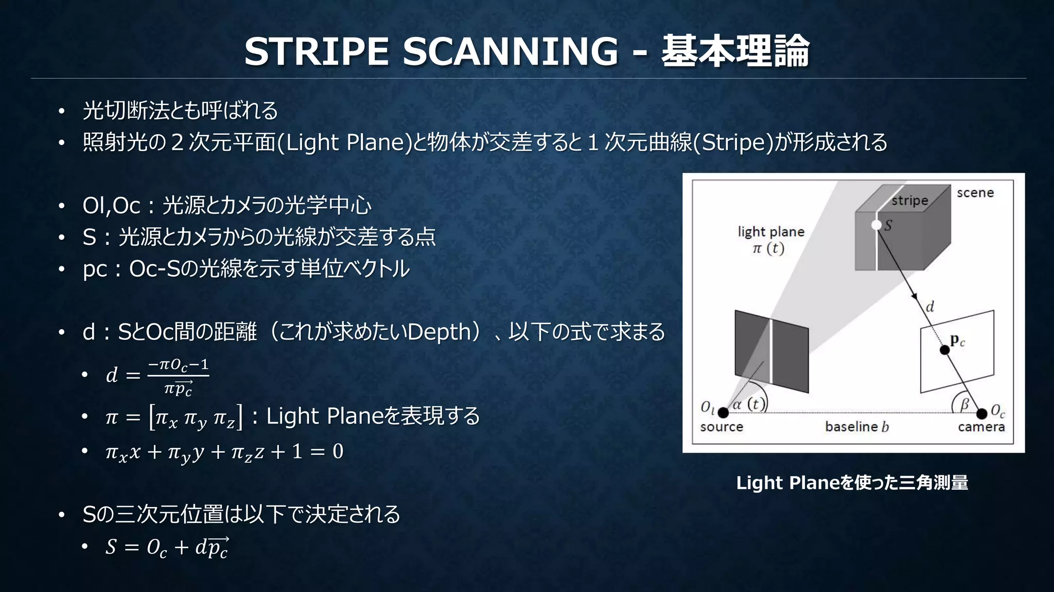 STRIPE SCANNING - 基本理論
• 光切断法とも呼ばれる
• 照射光の２次元平面(Light Plane)と物体が交差すると１次元曲線(Stripe)が形成される
• Ol,Oc：光源とカメラの光学中心
• S：光源とカメラからの光線が交差する点
• pc：Oc-Sの光線を示す単位ベクトル
• d：SとOc間の距離（これが求めたいDepth）、以下の式で求まる
• 𝑑 =
−𝜋𝑂 𝑐−1
𝜋𝑝 𝑐
• 𝜋 = 𝜋 𝑥 𝜋 𝑦 𝜋 𝑧 ：Light Planeを表現する
• 𝜋 𝑥 𝑥 + 𝜋 𝑦 𝑦 + 𝜋 𝑧 𝑧 + 1 = 0
• Sの三次元位置は以下で決定される
• 𝑆 = 𝑂𝑐 + 𝑑𝑝𝑐
Light Planeを使った三角測量
 