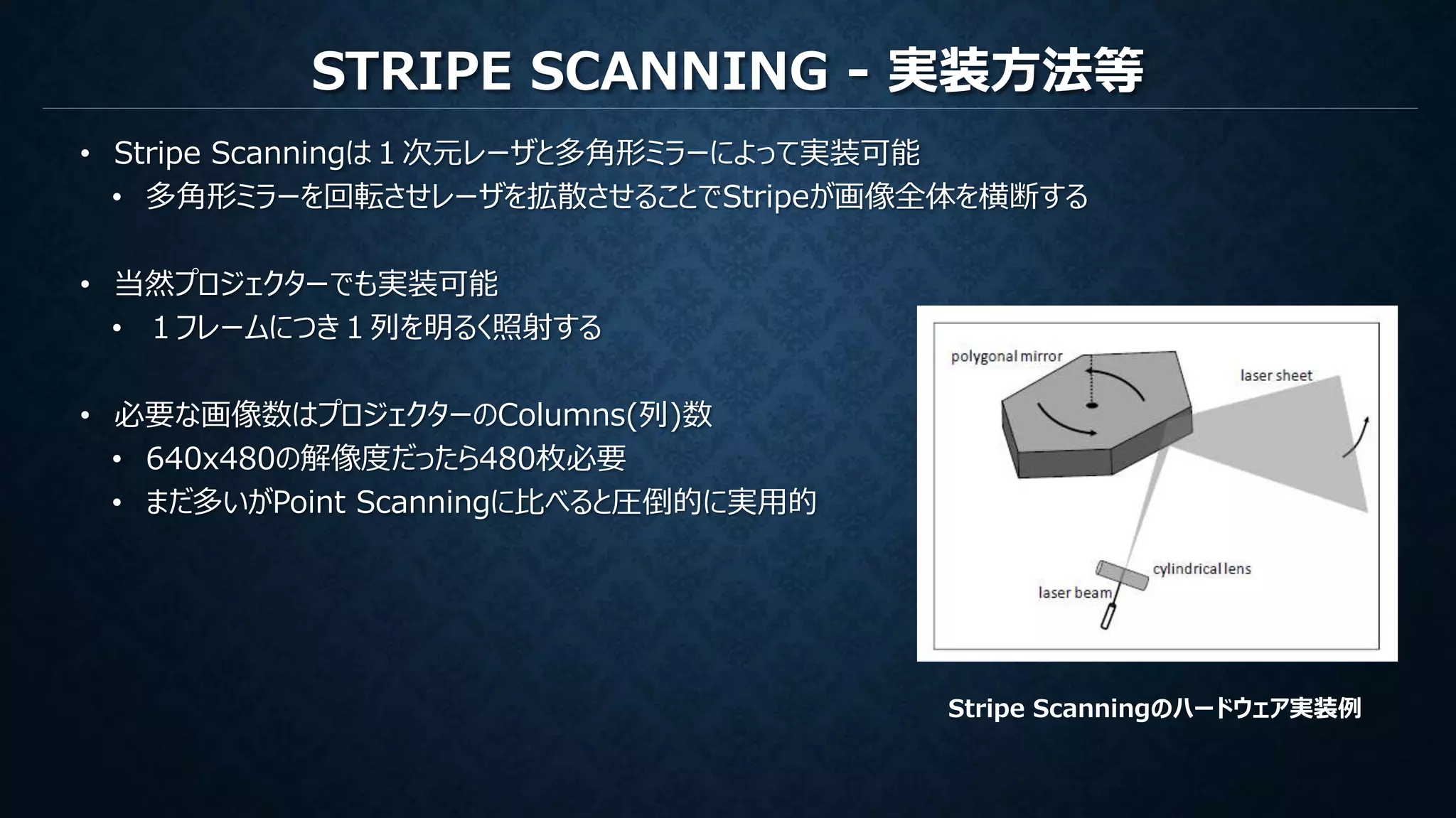 STRIPE SCANNING - 実装方法等
• Stripe Scanningは１次元レーザと多角形ミラーによって実装可能
• 多角形ミラーを回転させレーザを拡散させることでStripeが画像全体を横断する
• 当然プロジェクターでも実装可能
• １フレームにつき１列を明るく照射する
• 必要な画像数はプロジェクターのColumns(列)数
• 640x480の解像度だったら480枚必要
• まだ多いがPoint Scanningに比べると圧倒的に実用的
Stripe Scanningのハードウェア実装例
 