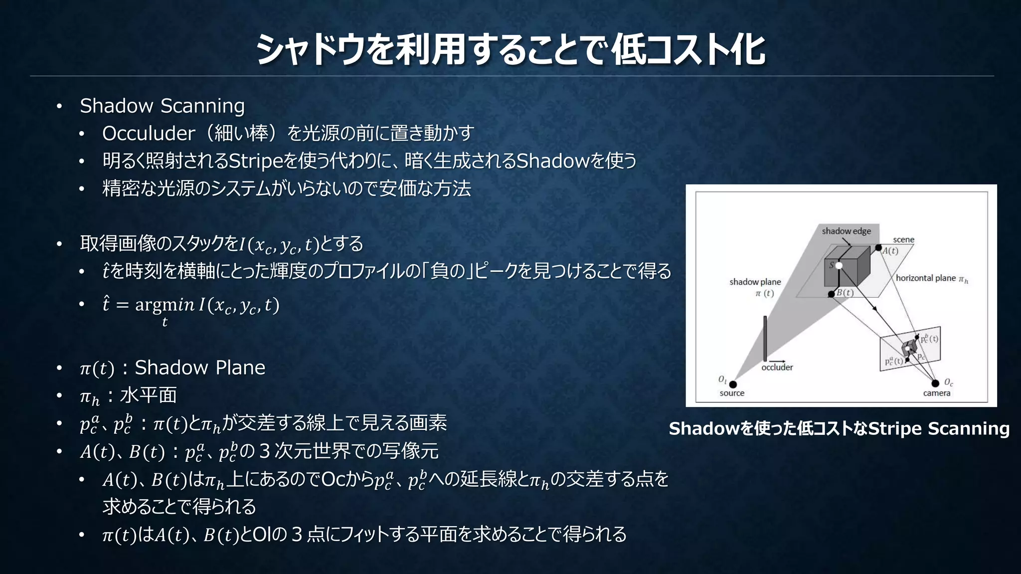 シャドウを利用することで低コスト化
• Shadow Scanning
• Occuluder（細い棒）を光源の前に置き動かす
• 明るく照射されるStripeを使う代わりに、暗く生成されるShadowを使う
• 精密な光源のシステムがいらないので安価な方法
• 取得画像のスタックを𝐼(𝑥 𝑐, 𝑦𝑐, 𝑡)とする
• 𝑡を時刻を横軸にとった輝度のプロファイルの「負の」ピークを見つけることで得る
• 𝑡 = argm𝑖𝑛
𝑡
𝐼(𝑥 𝑐, 𝑦𝑐, 𝑡)
• 𝜋(𝑡)：Shadow Plane
• 𝜋ℎ：水平面
• 𝑝𝑐
𝑎、𝑝𝑐
𝑏：𝜋(𝑡)と𝜋ℎが交差する線上で見える画素
• 𝐴 𝑡 、𝐵(𝑡)：𝑝𝑐
𝑎
、𝑝𝑐
𝑏
の３次元世界での写像元
• 𝐴 𝑡 、𝐵(𝑡)は𝜋ℎ上にあるのでOcから𝑝𝑐
𝑎、𝑝𝑐
𝑏への延長線と𝜋ℎの交差する点を
求めることで得られる
• 𝜋(𝑡)は𝐴 𝑡 、𝐵(𝑡)とOlの３点にフィットする平面を求めることで得られる
Shadowを使った低コストなStripe Scanning
 