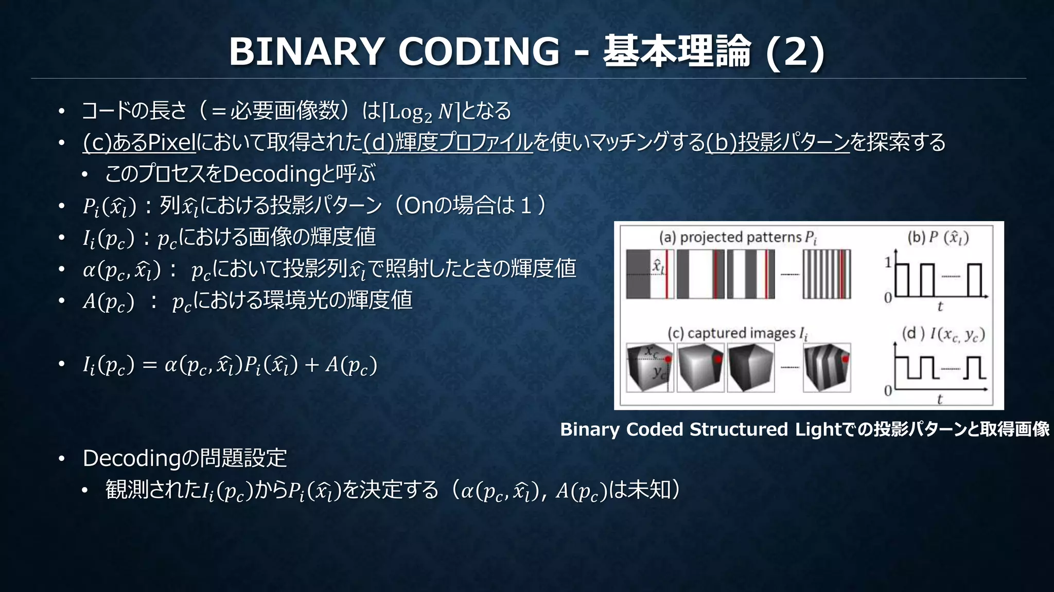 BINARY CODING - 基本理論 (2)
• コードの長さ（＝必要画像数）は Log2 𝑁 となる
• (c)あるPixelにおいて取得された(d)輝度プロファイルを使いマッチングする(b)投影パターンを探索する
• このプロセスをDecodingと呼ぶ
• 𝑃𝑖 𝑥𝑙 ：列 𝑥𝑙における投影パターン（Onの場合は１）
• 𝐼𝑖 𝑝𝑐 ：𝑝𝑐における画像の輝度値
• 𝛼 𝑝𝑐, 𝑥𝑙 ： 𝑝𝑐において投影列 𝑥𝑙で照射したときの輝度値
• 𝐴(𝑝𝑐) ： 𝑝𝑐における環境光の輝度値
• 𝐼𝑖 𝑝𝑐 = 𝛼 𝑝𝑐, 𝑥𝑙 𝑃𝑖 𝑥𝑙 + 𝐴(𝑝𝑐)
• Decodingの問題設定
• 観測された𝐼𝑖 𝑝𝑐 から𝑃𝑖 𝑥𝑙 を決定する（𝛼 𝑝𝑐, 𝑥𝑙 , 𝐴(𝑝𝑐)は未知）
Binary Coded Structured Lightでの投影パターンと取得画像
 