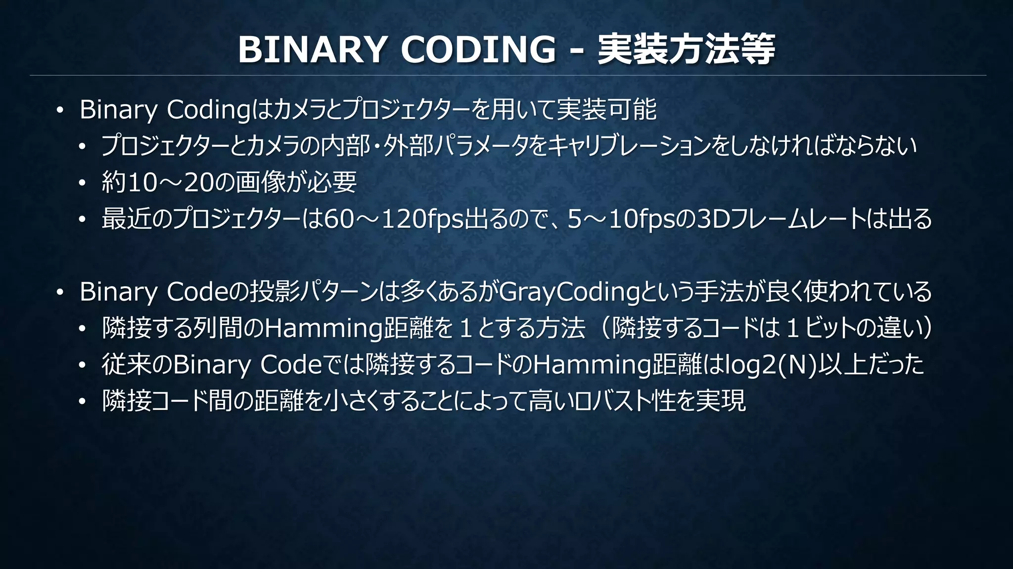 BINARY CODING - 実装方法等
• Binary Codingはカメラとプロジェクターを用いて実装可能
• プロジェクターとカメラの内部・外部パラメータをキャリブレーションをしなければならない
• 約10～20の画像が必要
• 最近のプロジェクターは60～120fps出るので、5～10fpsの3Dフレームレートは出る
• Binary Codeの投影パターンは多くあるがGrayCodingという手法が良く使われている
• 隣接する列間のHamming距離を１とする方法（隣接するコードは１ビットの違い）
• 従来のBinary Codeでは隣接するコードのHamming距離はlog2(N)以上だった
• 隣接コード間の距離を小さくすることによって高いロバスト性を実現
 