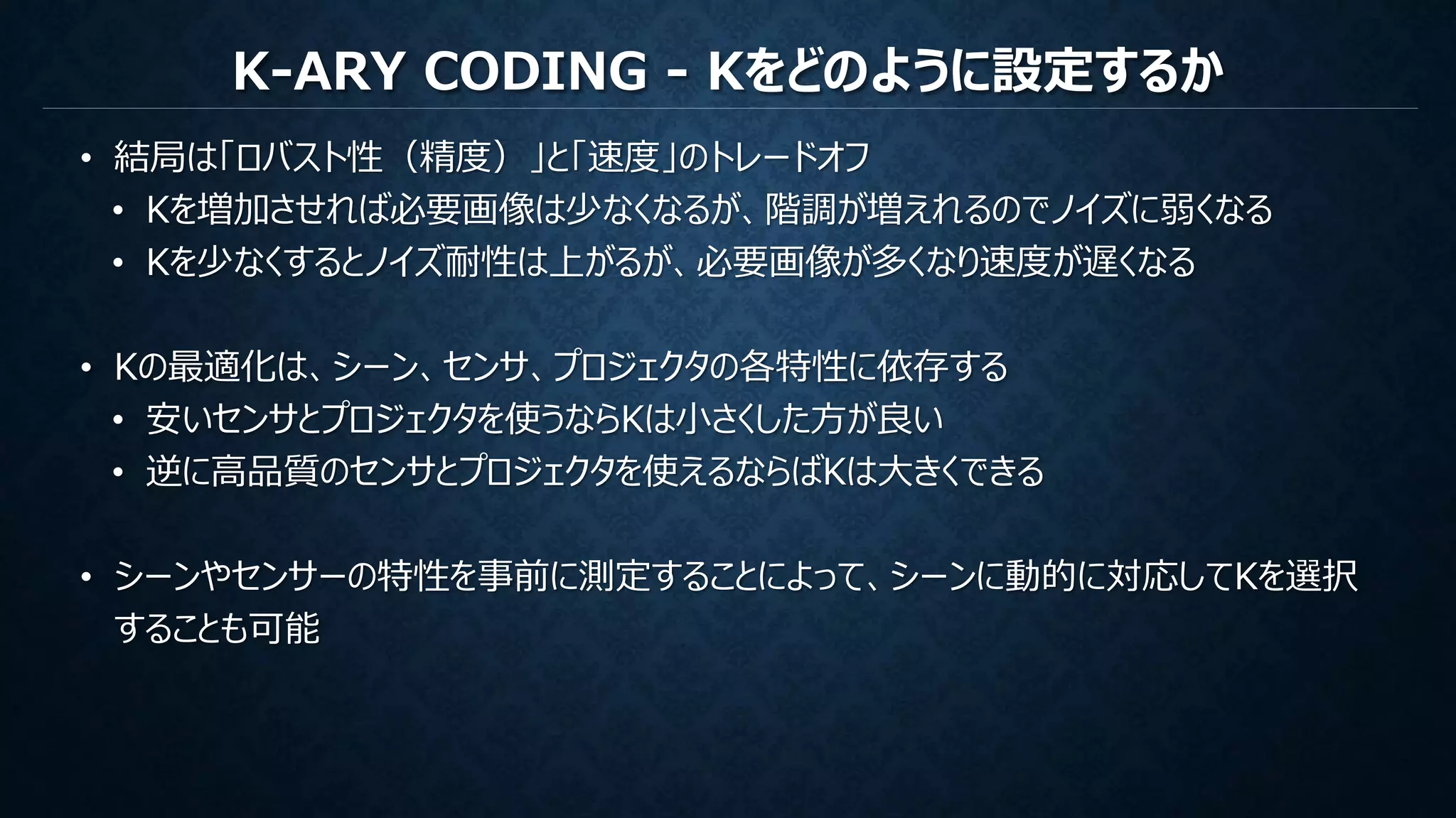 K-ARY CODING - Kをどのように設定するか
• 結局は「ロバスト性（精度）」と「速度」のトレードオフ
• Kを増加させれば必要画像は少なくなるが、階調が増えれるのでノイズに弱くなる
• Kを少なくするとノイズ耐性は上がるが、必要画像が多くなり速度が遅くなる
• Kの最適化は、シーン、センサ、プロジェクタの各特性に依存する
• 安いセンサとプロジェクタを使うならKは小さくした方が良い
• 逆に高品質のセンサとプロジェクタを使えるならばKは大きくできる
• シーンやセンサーの特性を事前に測定することによって、シーンに動的に対応してKを選択
することも可能
 