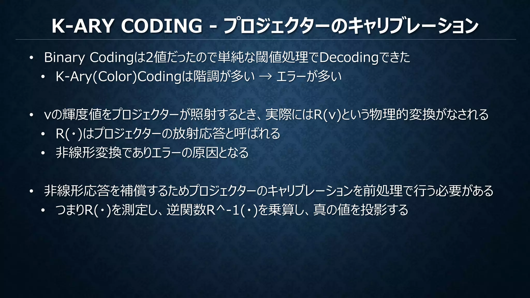 K-ARY CODING - プロジェクターのキャリブレーション
• Binary Codingは2値だったので単純な閾値処理でDecodingできた
• K-Ary(Color)Codingは階調が多い → エラーが多い
• vの輝度値をプロジェクターが照射するとき、実際にはR(v)という物理的変換がなされる
• R(・)はプロジェクターの放射応答と呼ばれる
• 非線形変換でありエラーの原因となる
• 非線形応答を補償するためプロジェクターのキャリブレーションを前処理で行う必要がある
• つまりR(・)を測定し、逆関数R^-1(・)を乗算し、真の値を投影する
 