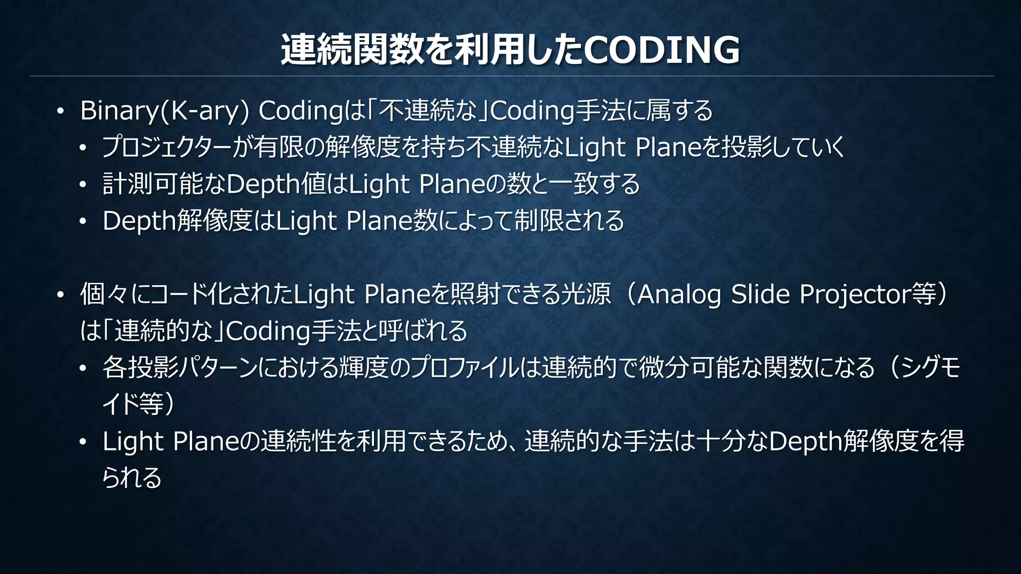 連続関数を利用したCODING
• Binary(K-ary) Codingは「不連続な」Coding手法に属する
• プロジェクターが有限の解像度を持ち不連続なLight Planeを投影していく
• 計測可能なDepth値はLight Planeの数と一致する
• Depth解像度はLight Plane数によって制限される
• 個々にコード化されたLight Planeを照射できる光源（Analog Slide Projector等）
は「連続的な」Coding手法と呼ばれる
• 各投影パターンにおける輝度のプロファイルは連続的で微分可能な関数になる（シグモ
イド等）
• Light Planeの連続性を利用できるため、連続的な手法は十分なDepth解像度を得
られる
 
