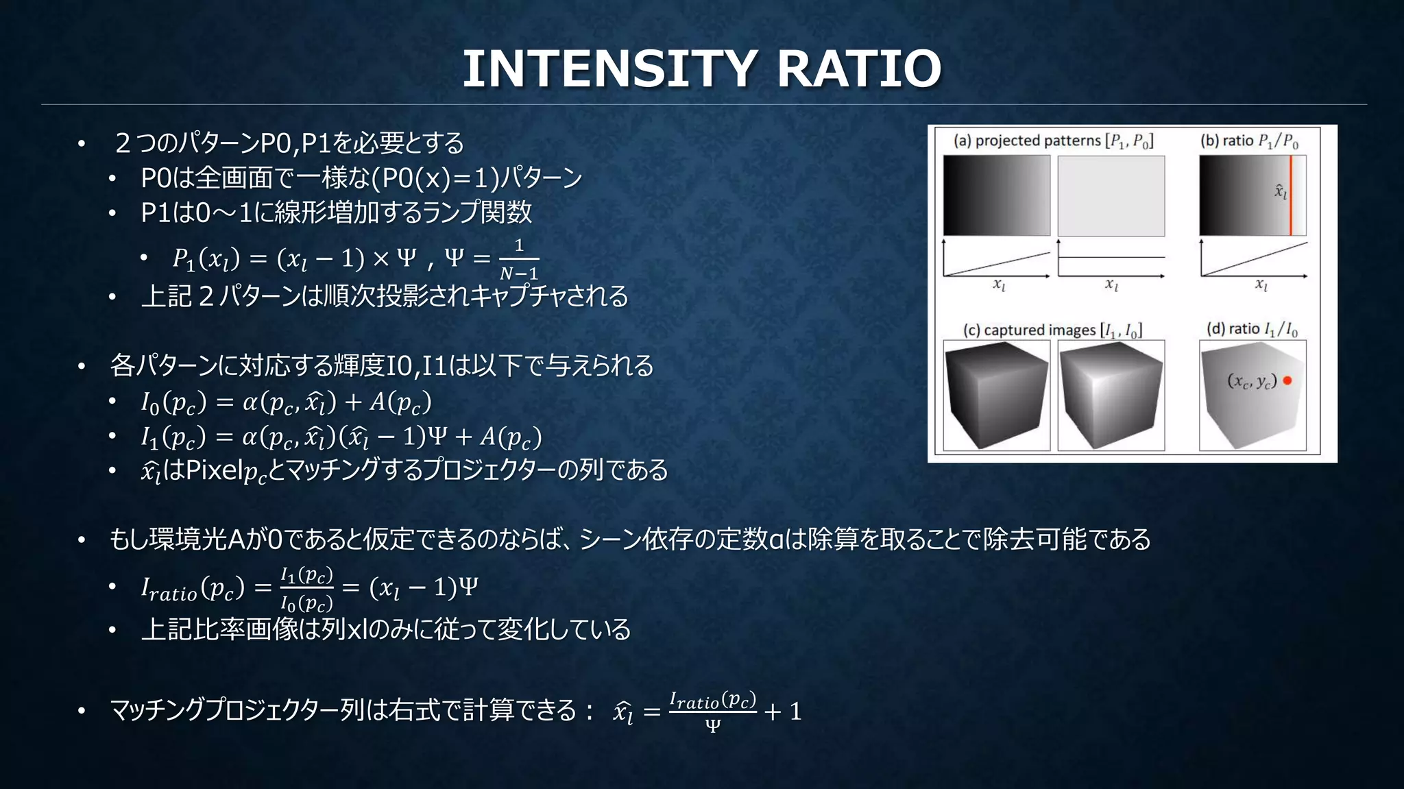 INTENSITY RATIO
• ２つのパターンP0,P1を必要とする
• P0は全画面で一様な(P0(x)=1)パターン
• P1は0～1に線形増加するランプ関数
• 𝑃1 𝑥𝑙 = (𝑥𝑙 − 1) × Ψ , Ψ =
1
𝑁−1
• 上記２パターンは順次投影されキャプチャされる
• 各パターンに対応する輝度I0,I1は以下で与えられる
• 𝐼0 𝑝𝑐 = 𝛼 𝑝𝑐, 𝑥𝑙 + 𝐴 𝑝𝑐
• 𝐼1 𝑝𝑐 = 𝛼 𝑝𝑐, 𝑥𝑙 𝑥𝑙 − 1 Ψ + 𝐴(𝑝𝑐)
• 𝑥𝑙はPixel𝑝𝑐とマッチングするプロジェクターの列である
• もし環境光Aが0であると仮定できるのならば、シーン依存の定数αは除算を取ることで除去可能である
• 𝐼𝑟𝑎𝑡𝑖𝑜 𝑝𝑐 =
𝐼1(𝑝 𝑐)
𝐼0(𝑝 𝑐)
= (𝑥𝑙 − 1)Ψ
• 上記比率画像は列xlのみに従って変化している
• マッチングプロジェクター列は右式で計算できる： 𝑥𝑙 =
𝐼 𝑟𝑎𝑡𝑖𝑜(𝑝 𝑐)
Ψ
+ 1
 