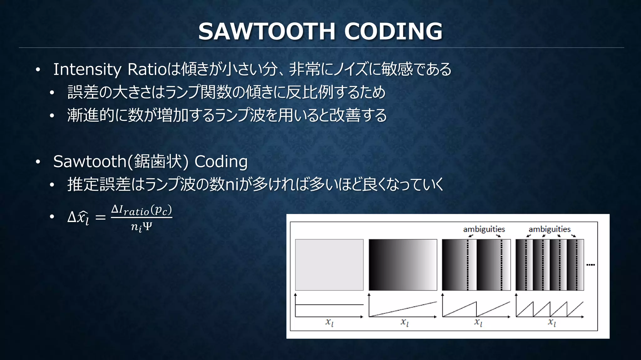 SAWTOOTH CODING
• Intensity Ratioは傾きが小さい分、非常にノイズに敏感である
• 誤差の大きさはランプ関数の傾きに反比例するため
• 漸進的に数が増加するランプ波を用いると改善する
• Sawtooth(鋸歯状) Coding
• 推定誤差はランプ波の数niが多ければ多いほど良くなっていく
• Δ 𝑥𝑙 =
Δ𝐼 𝑟𝑎𝑡𝑖𝑜(𝑝 𝑐)
𝑛 𝑖Ψ
 