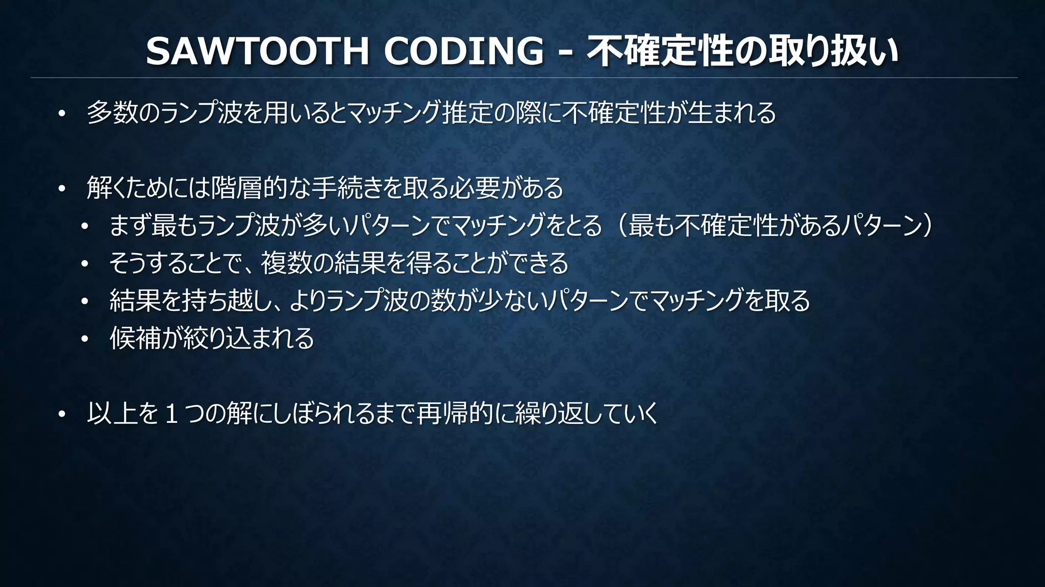 SAWTOOTH CODING - 不確定性の取り扱い
• 多数のランプ波を用いるとマッチング推定の際に不確定性が生まれる
• 解くためには階層的な手続きを取る必要がある
• まず最もランプ波が多いパターンでマッチングをとる（最も不確定性があるパターン）
• そうすることで、複数の結果を得ることができる
• 結果を持ち越し、よりランプ波の数が少ないパターンでマッチングを取る
• 候補が絞り込まれる
• 以上を１つの解にしぼられるまで再帰的に繰り返していく
 