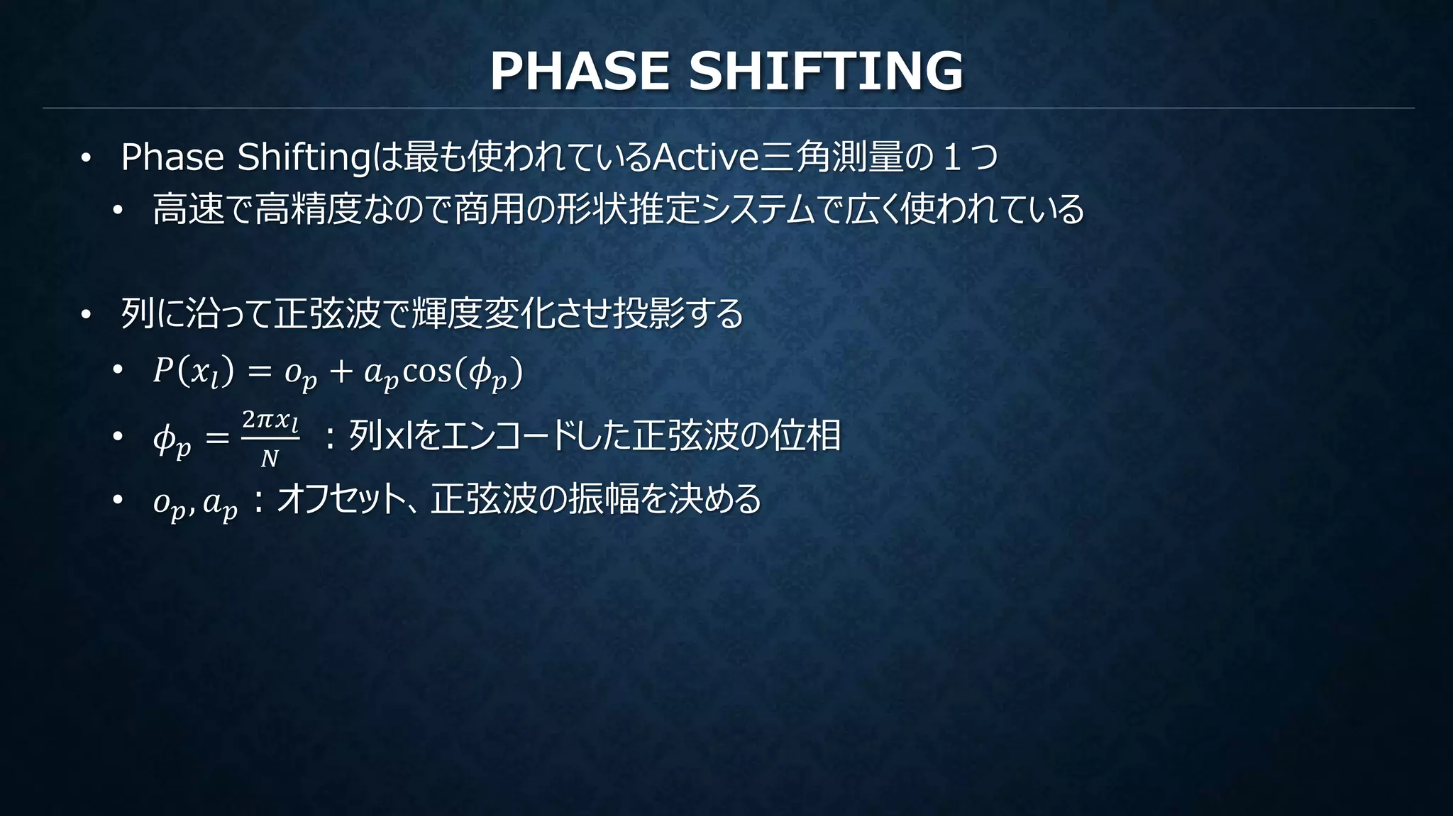 PHASE SHIFTING
• Phase Shiftingは最も使われているActive三角測量の１つ
• 高速で高精度なので商用の形状推定システムで広く使われている
• 列に沿って正弦波で輝度変化させ投影する
• 𝑃 𝑥𝑙 = 𝑜 𝑝 + 𝑎 𝑝cos(𝜙 𝑝)
• 𝜙 𝑝 =
2𝜋𝑥 𝑙
𝑁
：列xlをエンコードした正弦波の位相
• 𝑜 𝑝, 𝑎 𝑝：オフセット、正弦波の振幅を決める
 
