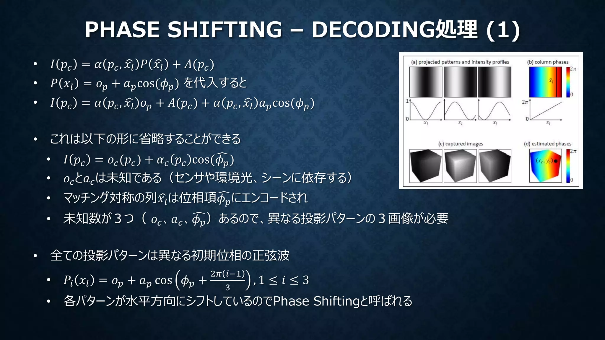 PHASE SHIFTING – DECODING処理 (1)
• 𝐼 𝑝𝑐 = 𝛼 𝑝𝑐, 𝑥𝑙 𝑃 𝑥𝑙 + 𝐴(𝑝𝑐)
• 𝑃 𝑥𝑙 = 𝑜 𝑝 + 𝑎 𝑝cos(𝜙 𝑝) を代入すると
• 𝐼 𝑝𝑐 = 𝛼 𝑝𝑐, 𝑥𝑙 𝑜 𝑝 + 𝐴(𝑝𝑐) + 𝛼 𝑝𝑐, 𝑥𝑙 𝑎 𝑝cos(𝜙 𝑝)
• これは以下の形に省略することができる
• 𝐼 𝑝𝑐 = 𝑜𝑐(𝑝𝑐) + 𝛼 𝑐 𝑝𝑐 cos( 𝜙 𝑝)
• 𝑜𝑐と𝑎 𝑐は未知である（センサや環境光、シーンに依存する）
• マッチング対称の列 𝑥𝑙は位相項 𝜙 𝑝にエンコードされ
• 未知数が３つ（ 𝑜𝑐、𝑎 𝑐、 𝜙 𝑝）あるので、異なる投影パターンの３画像が必要
• 全ての投影パターンは異なる初期位相の正弦波
• 𝑃𝑖 𝑥𝑙 = 𝑜 𝑝 + 𝑎 𝑝 cos 𝜙 𝑝 +
2𝜋 𝑖−1
3
, 1 ≤ 𝑖 ≤ 3
• 各パターンが水平方向にシフトしているのでPhase Shiftingと呼ばれる
 