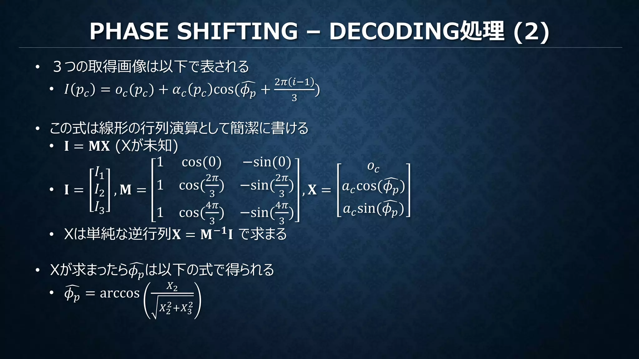 PHASE SHIFTING – DECODING処理 (2)
• ３つの取得画像は以下で表される
• 𝐼 𝑝𝑐 = 𝑜𝑐(𝑝𝑐) + 𝛼 𝑐 𝑝𝑐 cos( 𝜙 𝑝 +
2𝜋 𝑖−1
3
)
• この式は線形の行列演算として簡潔に書ける
• 𝐈 = 𝐌𝐗 (Xが未知)
• 𝐈 =
𝐼1
𝐼2
𝐼3
, 𝐌 =
1 cos(0) −sin(0)
1 cos(
2𝜋
3
) −sin(
2𝜋
3
)
1 cos(
4𝜋
3
) −sin(
4𝜋
3
)
, 𝐗 =
𝑜𝑐
𝑎 𝑐cos( 𝜙 𝑝)
𝑎 𝑐sin( 𝜙 𝑝)
• Xは単純な逆行列𝐗 = 𝐌−𝟏 𝐈 で求まる
• Xが求まったら 𝜙 𝑝は以下の式で得られる
• 𝜙 𝑝 = arccos
𝑋2
𝑋2
2+𝑋3
2
 