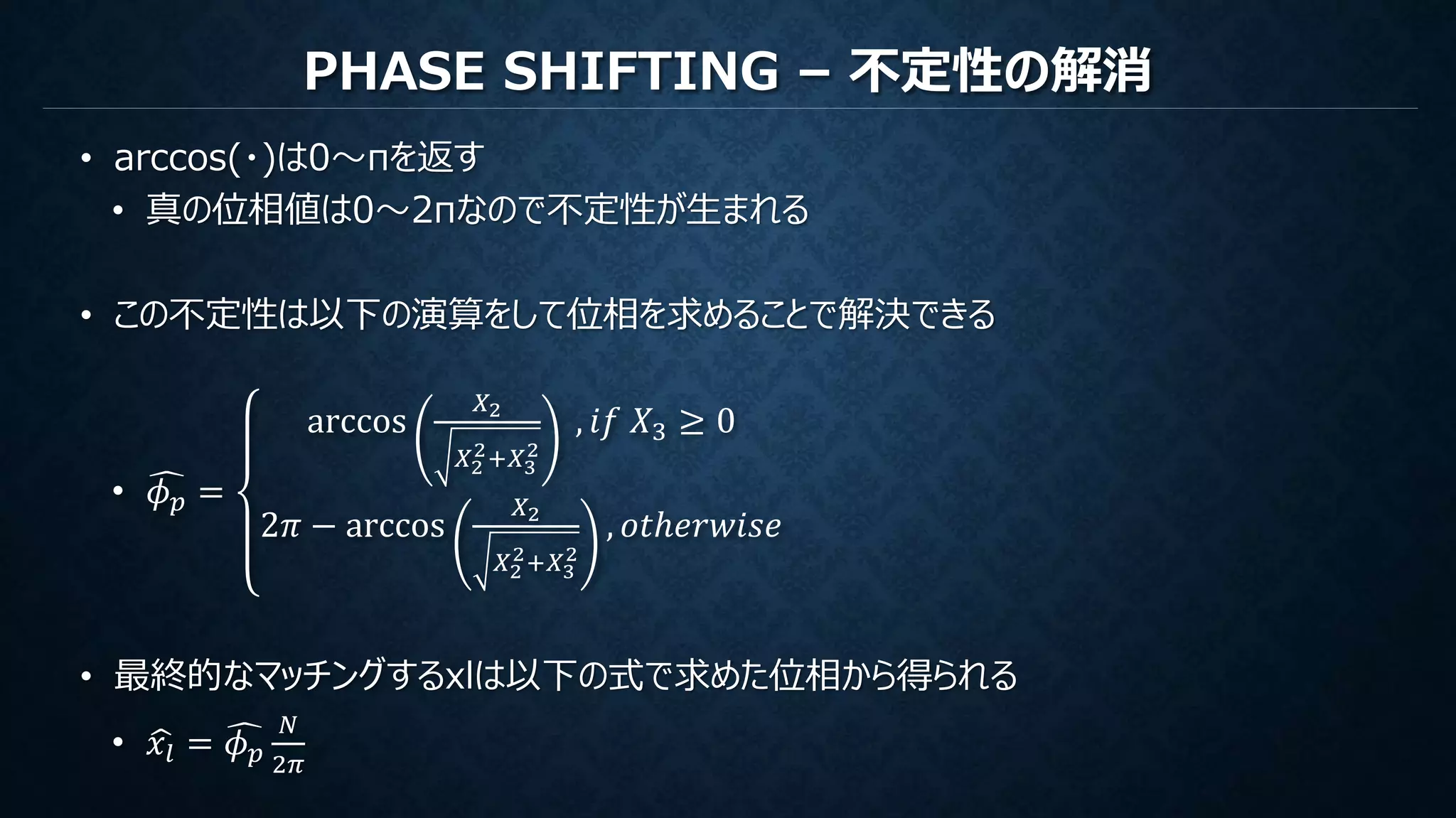 PHASE SHIFTING – 不定性の解消
• arccos(・)は0～πを返す
• 真の位相値は0～2πなので不定性が生まれる
• この不定性は以下の演算をして位相を求めることで解決できる
• 𝜙 𝑝 =
arccos
𝑋2
𝑋2
2+𝑋3
2
, 𝑖𝑓 𝑋3 ≥ 0
2𝜋 − arccos
𝑋2
𝑋2
2+𝑋3
2
, 𝑜𝑡ℎ𝑒𝑟𝑤𝑖𝑠𝑒
• 最終的なマッチングするxlは以下の式で求めた位相から得られる
• 𝑥𝑙 = 𝜙 𝑝
𝑁
2𝜋
 