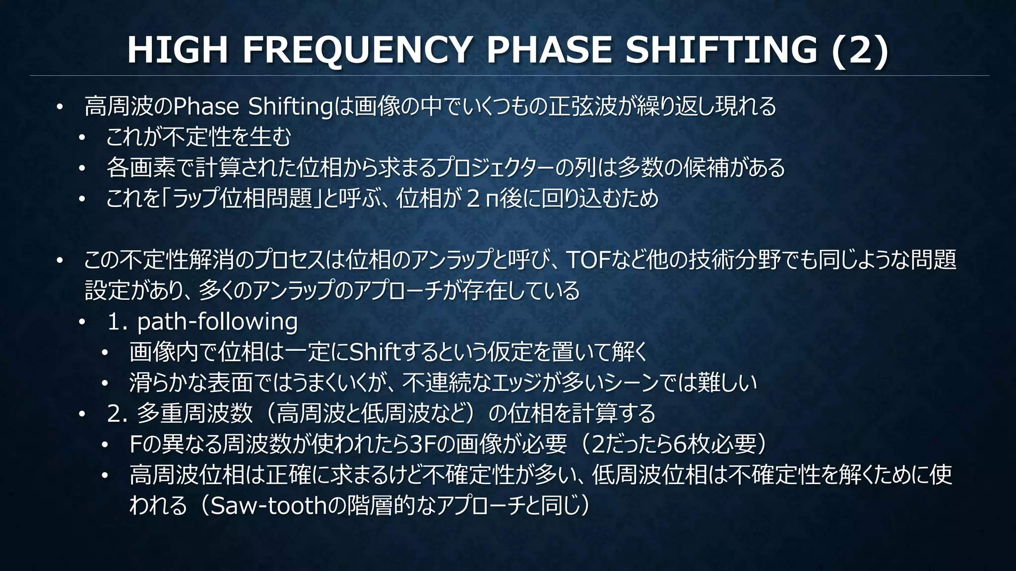 HIGH FREQUENCY PHASE SHIFTING (2)
• 高周波のPhase Shiftingは画像の中でいくつもの正弦波が繰り返し現れる
• これが不定性を生む
• 各画素で計算された位相から求まるプロジェクターの列は多数の候補がある
• これを「ラップ位相問題」と呼ぶ、位相が２π後に回り込むため
• この不定性解消のプロセスは位相のアンラップと呼び、TOFなど他の技術分野でも同じような問題
設定があり、多くのアンラップのアプローチが存在している
• 1. path-following
• 画像内で位相は一定にShiftするという仮定を置いて解く
• 滑らかな表面ではうまくいくが、不連続なエッジが多いシーンでは難しい
• 2. 多重周波数（高周波と低周波など）の位相を計算する
• Fの異なる周波数が使われたら3Fの画像が必要（2だったら6枚必要）
• 高周波位相は正確に求まるけど不確定性が多い、低周波位相は不確定性を解くために使
われる（Saw-toothの階層的なアプローチと同じ）
 