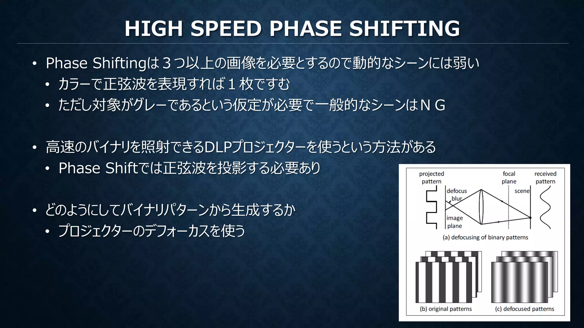 HIGH SPEED PHASE SHIFTING
• Phase Shiftingは３つ以上の画像を必要とするので動的なシーンには弱い
• カラーで正弦波を表現すれば１枚ですむ
• ただし対象がグレーであるという仮定が必要で一般的なシーンはＮＧ
• 高速のバイナリを照射できるDLPプロジェクターを使うという方法がある
• Phase Shiftでは正弦波を投影する必要あり
• どのようにしてバイナリパターンから生成するか
• プロジェクターのデフォーカスを使う
 