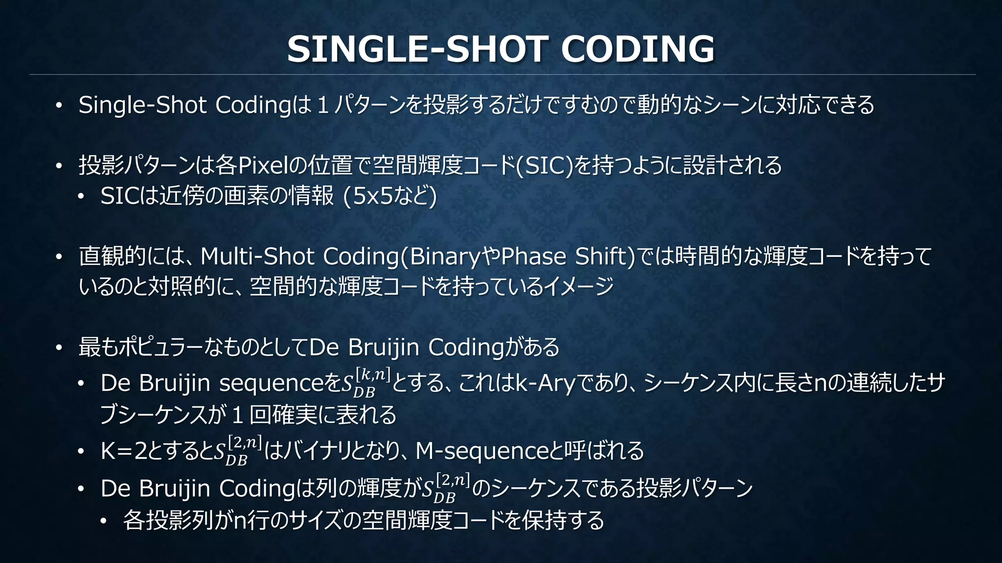 SINGLE-SHOT CODING
• Single-Shot Codingは１パターンを投影するだけですむので動的なシーンに対応できる
• 投影パターンは各Pixelの位置で空間輝度コード(SIC)を持つように設計される
• SICは近傍の画素の情報 (5x5など)
• 直観的には、Multi-Shot Coding(BinaryやPhase Shift)では時間的な輝度コードを持って
いるのと対照的に、空間的な輝度コードを持っているイメージ
• 最もポピュラーなものとしてDe Bruijin Codingがある
• De Bruijin sequenceを𝑆 𝐷𝐵
𝑘,𝑛
とする、これはk-Aryであり、シーケンス内に長さnの連続したサ
ブシーケンスが１回確実に表れる
• K=2とすると𝑆 𝐷𝐵
2,𝑛
はバイナリとなり、M-sequenceと呼ばれる
• De Bruijin Codingは列の輝度が𝑆 𝐷𝐵
2,𝑛
のシーケンスである投影パターン
• 各投影列がn行のサイズの空間輝度コードを保持する
 