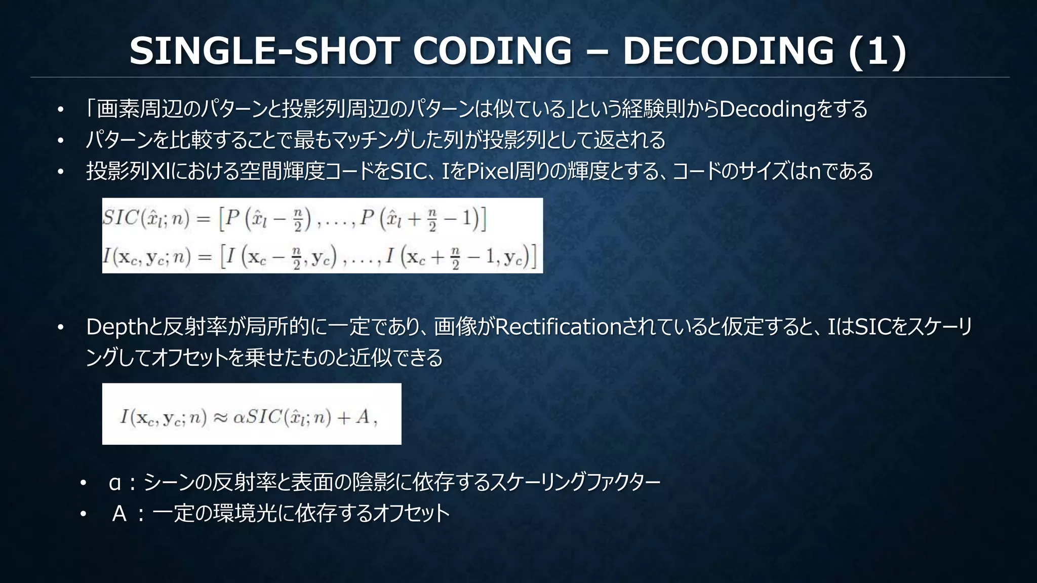SINGLE-SHOT CODING – DECODING (1)
• 「画素周辺のパターンと投影列周辺のパターンは似ている」という経験則からDecodingをする
• パターンを比較することで最もマッチングした列が投影列として返される
• 投影列Xlにおける空間輝度コードをSIC、IをPixel周りの輝度とする、コードのサイズはnである
• Depthと反射率が局所的に一定であり、画像がRectificationされていると仮定すると、IはSICをスケーリ
ングしてオフセットを乗せたものと近似できる
• α：シーンの反射率と表面の陰影に依存するスケーリングファクター
• Ａ：一定の環境光に依存するオフセット
 