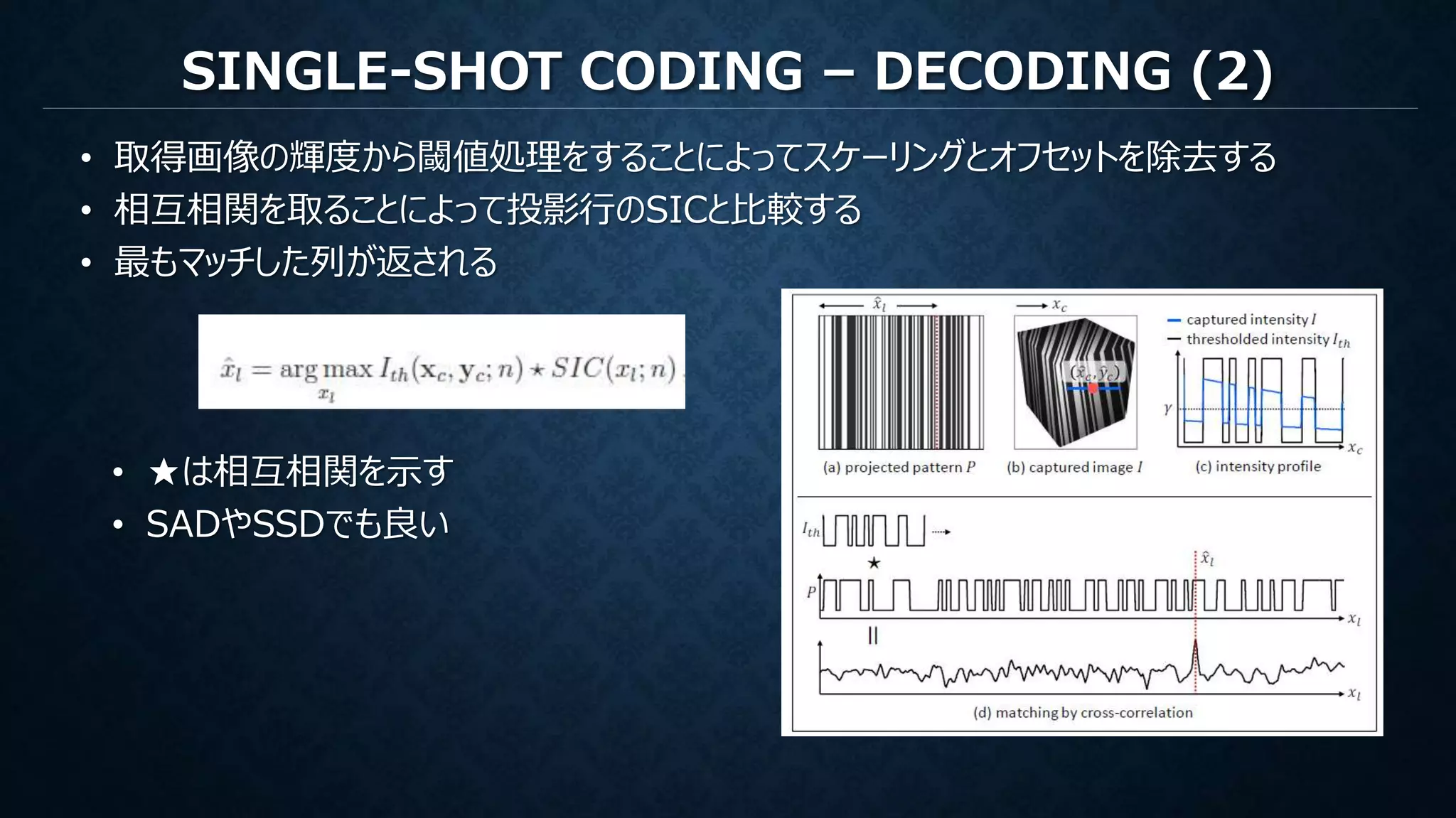 SINGLE-SHOT CODING – DECODING (2)
• 取得画像の輝度から閾値処理をすることによってスケーリングとオフセットを除去する
• 相互相関を取ることによって投影行のSICと比較する
• 最もマッチした列が返される
• ★は相互相関を示す
• SADやSSDでも良い
 