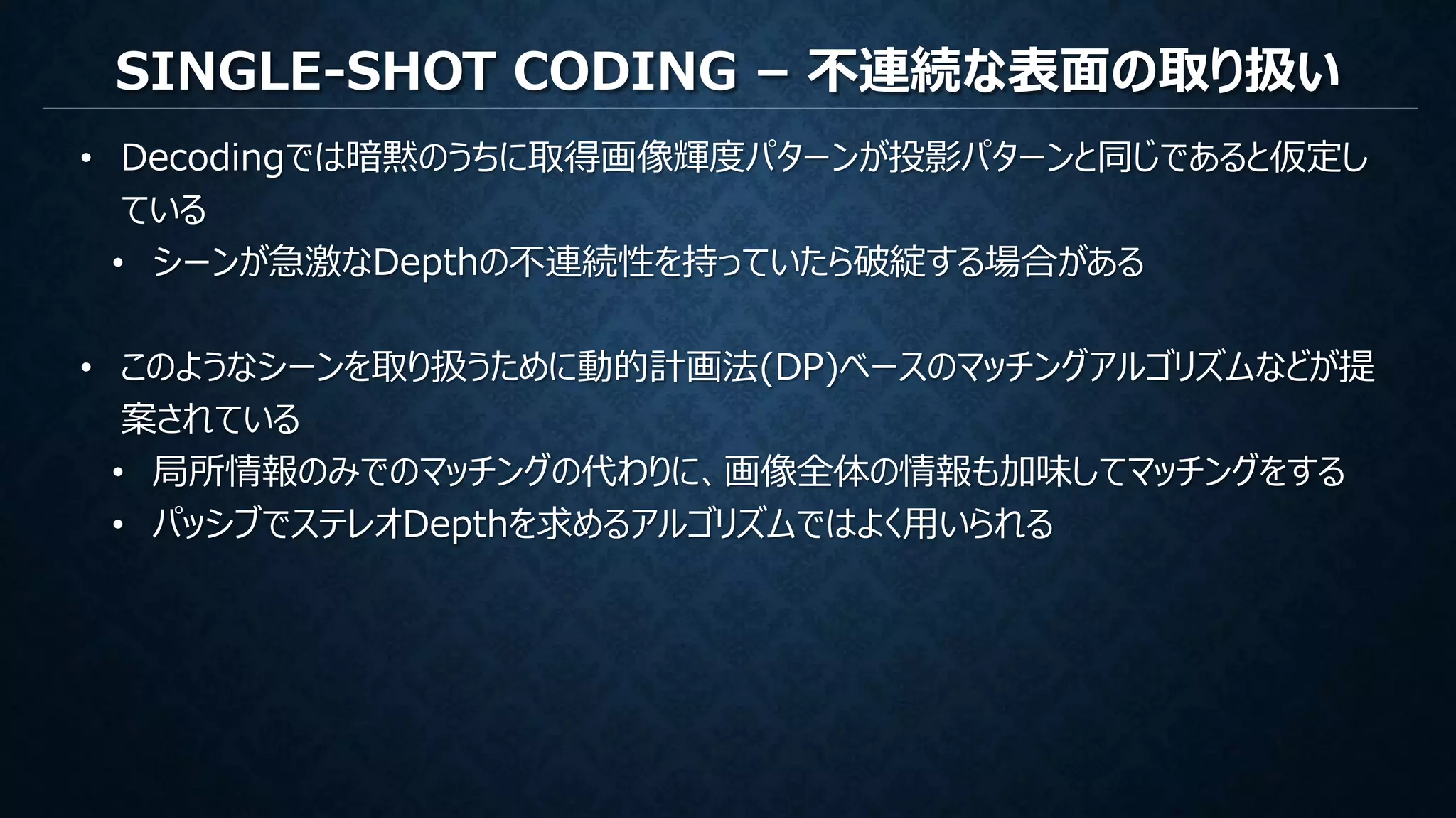 SINGLE-SHOT CODING – 不連続な表面の取り扱い
• Decodingでは暗黙のうちに取得画像輝度パターンが投影パターンと同じであると仮定し
ている
• シーンが急激なDepthの不連続性を持っていたら破綻する場合がある
• このようなシーンを取り扱うために動的計画法(DP)ベースのマッチングアルゴリズムなどが提
案されている
• 局所情報のみでのマッチングの代わりに、画像全体の情報も加味してマッチングをする
• パッシブでステレオDepthを求めるアルゴリズムではよく用いられる
 