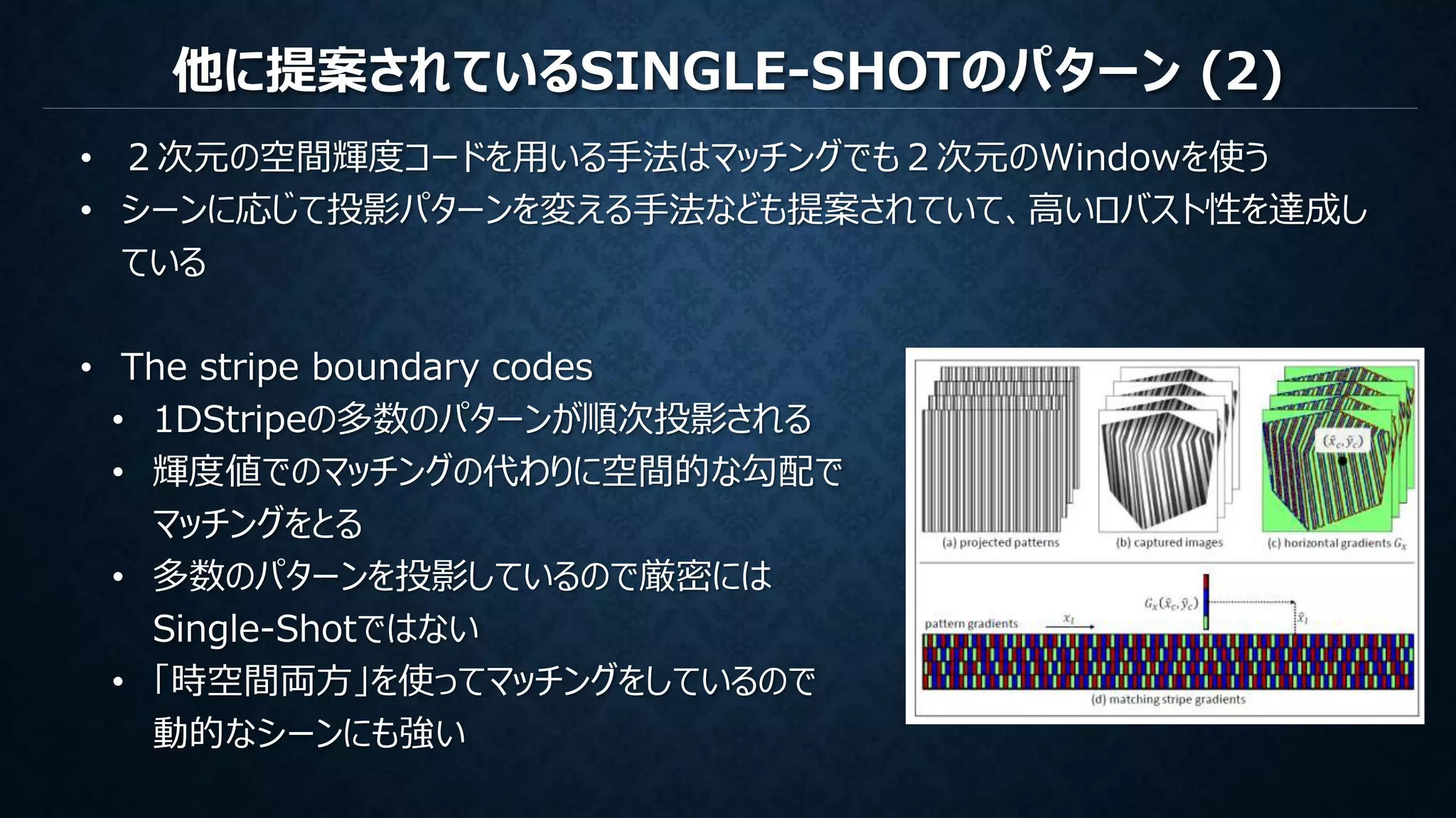 他に提案されているSINGLE-SHOTのパターン (2)
• ２次元の空間輝度コードを用いる手法はマッチングでも２次元のWindowを使う
• シーンに応じて投影パターンを変える手法なども提案されていて、高いロバスト性を達成し
ている
• The stripe boundary codes
• 1DStripeの多数のパターンが順次投影される
• 輝度値でのマッチングの代わりに空間的な勾配で
マッチングをとる
• 多数のパターンを投影しているので厳密には
Single-Shotではない
• 「時空間両方」を使ってマッチングをしているので
動的なシーンにも強い
 