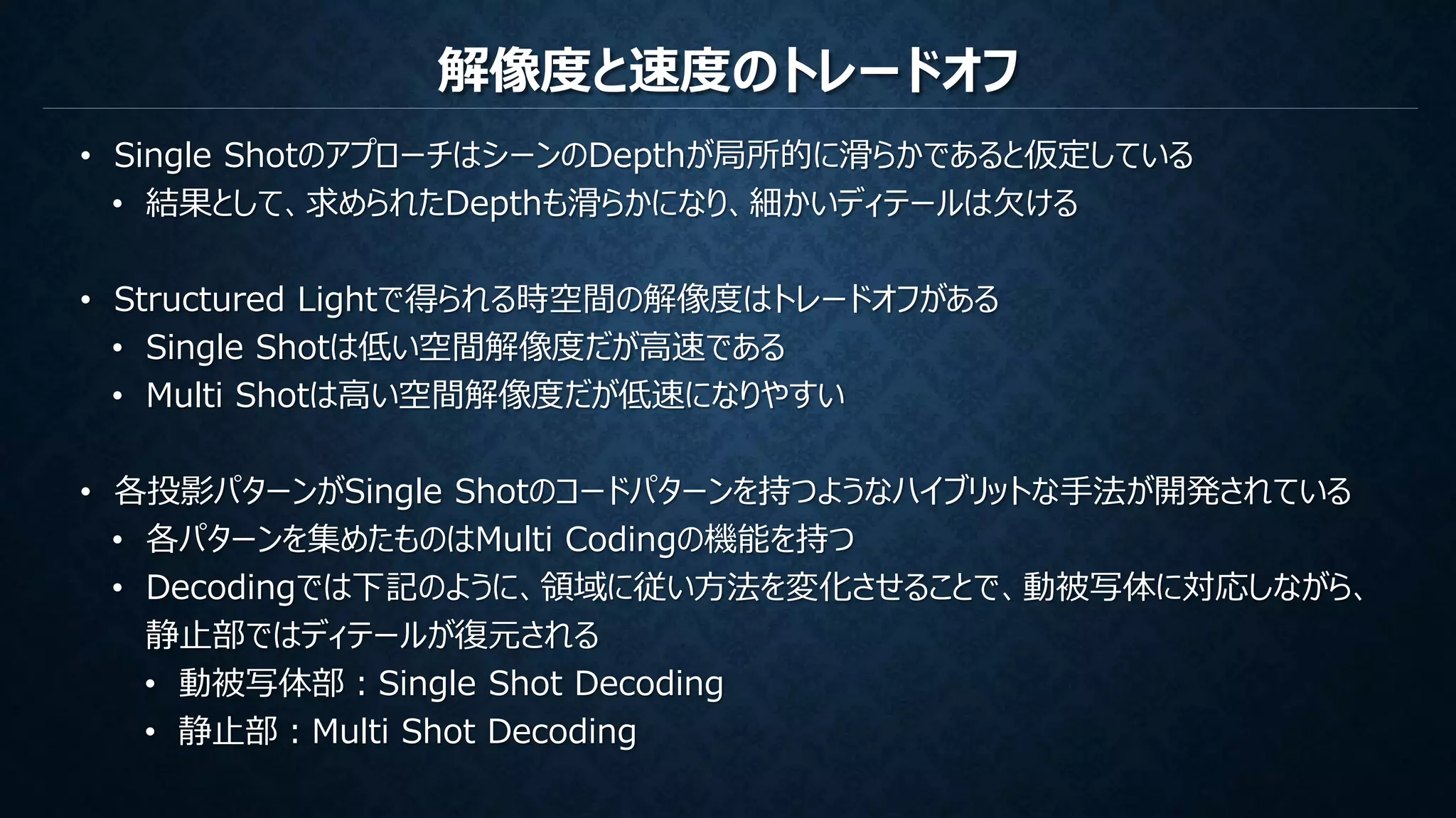 解像度と速度のトレードオフ
• Single ShotのアプローチはシーンのDepthが局所的に滑らかであると仮定している
• 結果として、求められたDepthも滑らかになり、細かいディテールは欠ける
• Structured Lightで得られる時空間の解像度はトレードオフがある
• Single Shotは低い空間解像度だが高速である
• Multi Shotは高い空間解像度だが低速になりやすい
• 各投影パターンがSingle Shotのコードパターンを持つようなハイブリットな手法が開発されている
• 各パターンを集めたものはMulti Codingの機能を持つ
• Decodingでは下記のように、領域に従い方法を変化させることで、動被写体に対応しながら、
静止部ではディテールが復元される
• 動被写体部：Single Shot Decoding
• 静止部：Multi Shot Decoding
 