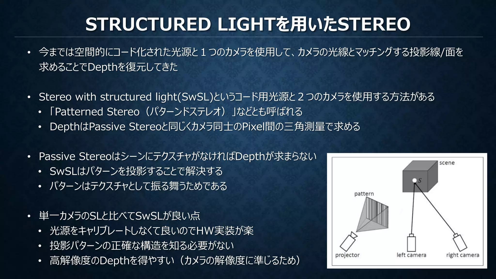 STRUCTURED LIGHTを用いたSTEREO
• 今までは空間的にコード化された光源と１つのカメラを使用して、カメラの光線とマッチングする投影線/面を
求めることでDepthを復元してきた
• Stereo with structured light(SwSL)というコード用光源と２つのカメラを使用する方法がある
• 「Patterned Stereo（パターンドステレオ）」などとも呼ばれる
• DepthはPassive Stereoと同じくカメラ同士のPixel間の三角測量で求める
• Passive StereoはシーンにテクスチャがなければDepthが求まらない
• SwSLはパターンを投影することで解決する
• パターンはテクスチャとして振る舞うためである
• 単一カメラのSLと比べてSwSLが良い点
• 光源をキャリブレートしなくて良いのでHW実装が楽
• 投影パターンの正確な構造を知る必要がない
• 高解像度のDepthを得やすい（カメラの解像度に準じるため）
 