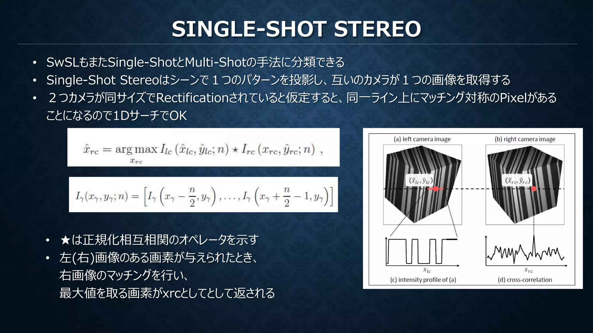SINGLE-SHOT STEREO
• SwSLもまたSingle-ShotとMulti-Shotの手法に分類できる
• Single-Shot Stereoはシーンで１つのパターンを投影し、互いのカメラが１つの画像を取得する
• ２つカメラが同サイズでRectificationされていると仮定すると、同一ライン上にマッチング対称のPixelがある
ことになるので1DサーチでOK
• ★は正規化相互相関のオペレータを示す
• 左(右)画像のある画素が与えられたとき、
右画像のマッチングを行い、
最大値を取る画素がxrcとしてとして返される
 