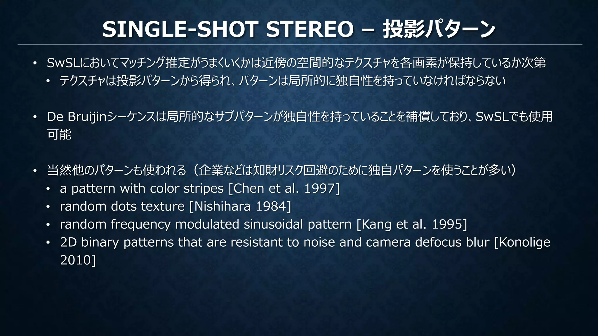 SINGLE-SHOT STEREO – 投影パターン
• SwSLにおいてマッチング推定がうまくいくかは近傍の空間的なテクスチャを各画素が保持しているか次第
• テクスチャは投影パターンから得られ、パターンは局所的に独自性を持っていなければならない
• De Bruijinシーケンスは局所的なサブパターンが独自性を持っていることを補償しており、SwSLでも使用
可能
• 当然他のパターンも使われる（企業などは知財リスク回避のために独自パターンを使うことが多い）
• a pattern with color stripes [Chen et al. 1997]
• random dots texture [Nishihara 1984]
• random frequency modulated sinusoidal pattern [Kang et al. 1995]
• 2D binary patterns that are resistant to noise and camera defocus blur [Konolige
2010]
 