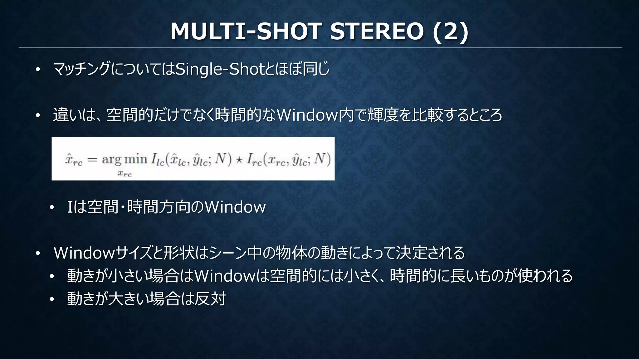 MULTI-SHOT STEREO (2)
• マッチングについてはSingle-Shotとほぼ同じ
• 違いは、空間的だけでなく時間的なWindow内で輝度を比較するところ
• Iは空間・時間方向のWindow
• Windowサイズと形状はシーン中の物体の動きによって決定される
• 動きが小さい場合はWindowは空間的には小さく、時間的に長いものが使われる
• 動きが大きい場合は反対
 
