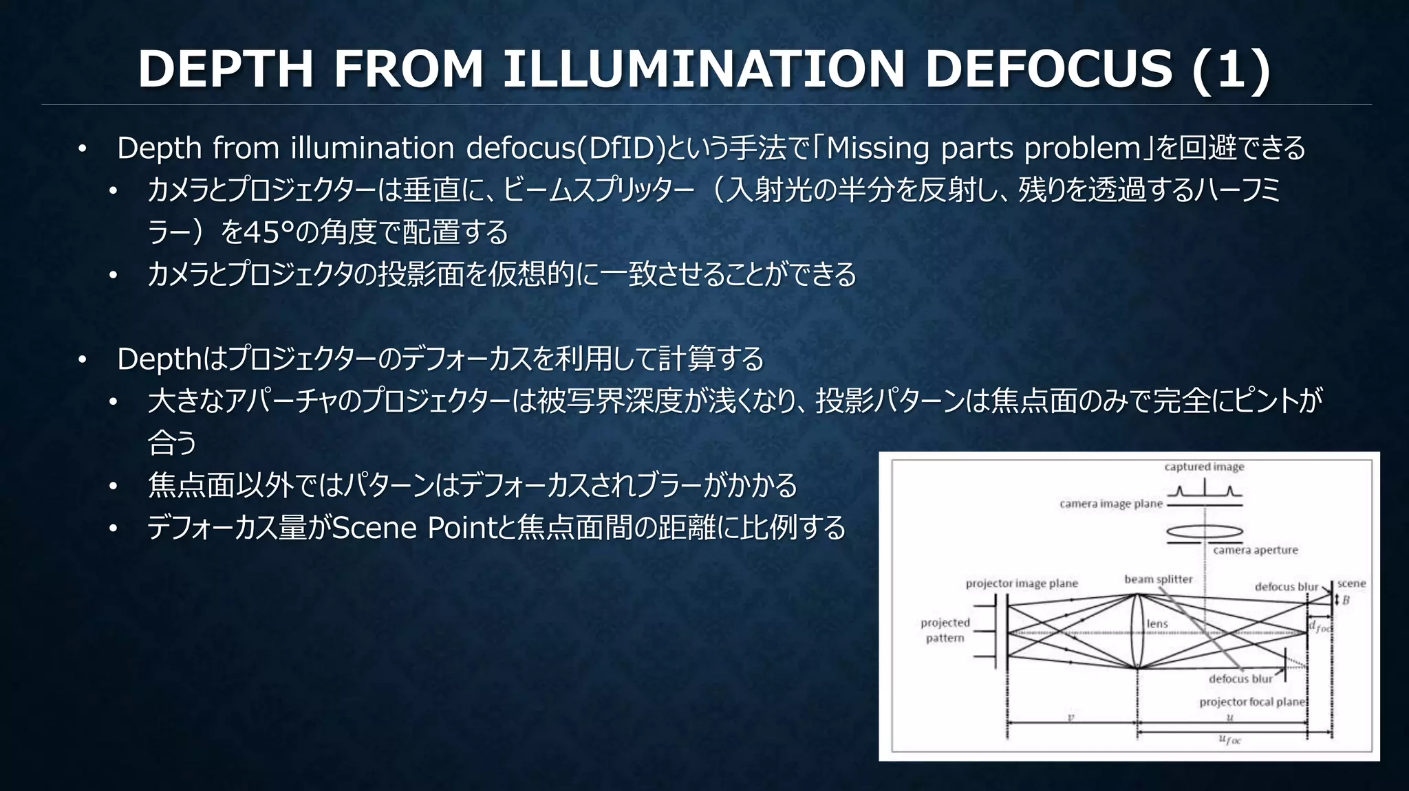 DEPTH FROM ILLUMINATION DEFOCUS (1)
• Depth from illumination defocus(DfID)という手法で「Missing parts problem」を回避できる
• カメラとプロジェクターは垂直に、ビームスプリッター（入射光の半分を反射し、残りを透過するハーフミ
ラー）を45°の角度で配置する
• カメラとプロジェクタの投影面を仮想的に一致させることができる
• Depthはプロジェクターのデフォーカスを利用して計算する
• 大きなアパーチャのプロジェクターは被写界深度が浅くなり、投影パターンは焦点面のみで完全にピントが
合う
• 焦点面以外ではパターンはデフォーカスされブラーがかかる
• デフォーカス量がScene Pointと焦点面間の距離に比例する
 